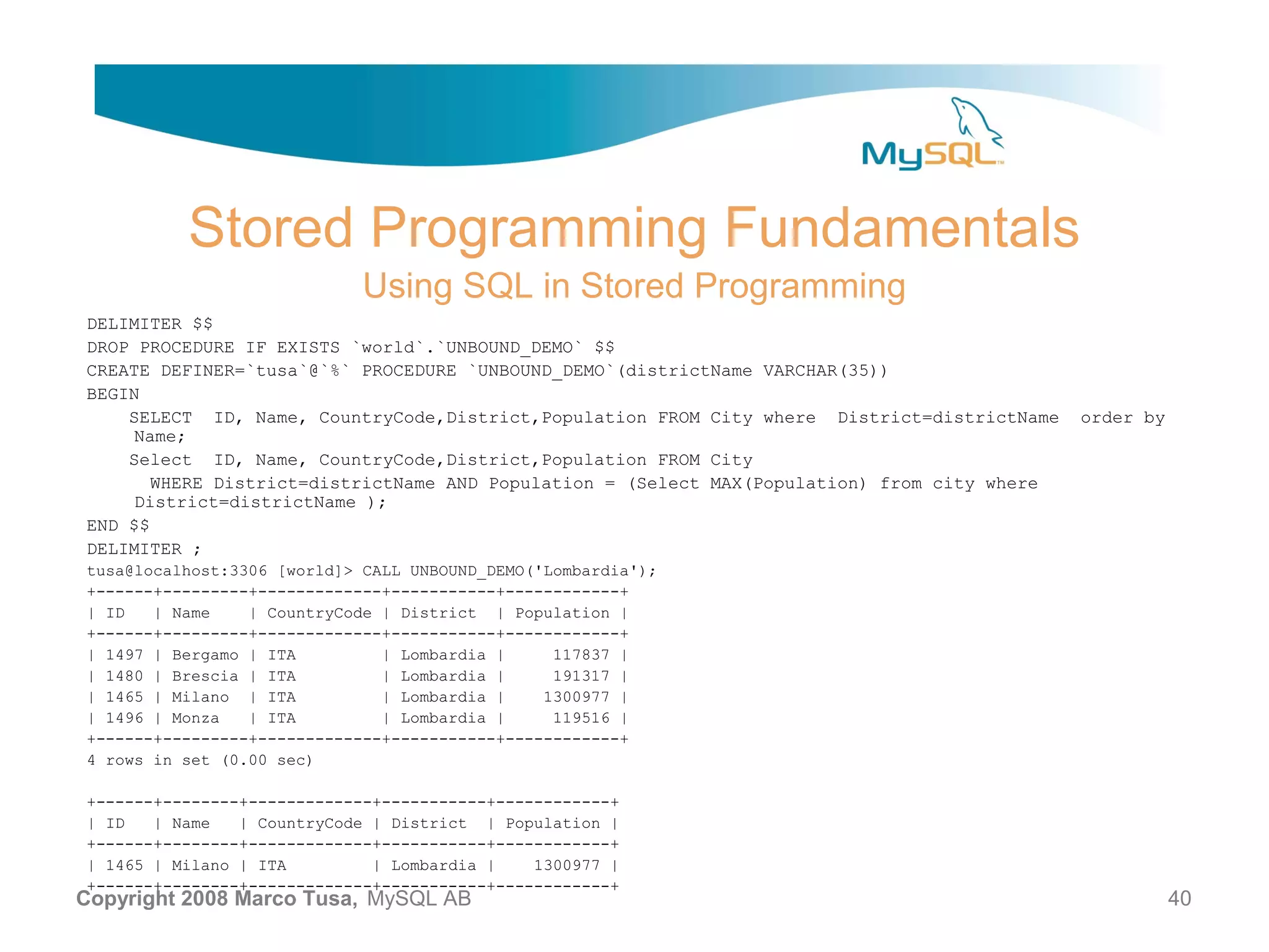 Stored Programming Fundamentals Using SQL in Stored Programming DELIMITER $$ DROP PROCEDURE IF EXISTS `world`.`UNBOUND_DEMO` $$ CREATE DEFINER=`tusa`@`%` PROCEDURE `UNBOUND_DEMO`(districtName VARCHAR(35)) BEGIN SELECT ID, Name, CountryCode,District,Population FROM City where District=districtName order by Name; Select ID, Name, CountryCode,District,Population FROM City WHERE District=districtName AND Population = (Select MAX(Population) from city where District=districtName ); END $$ DELIMITER ; tusa@localhost:3306 [world]> CALL UNBOUND_DEMO('Lombardia'); +------+---------+-------------+-----------+------------+ | ID | Name | CountryCode | District | Population | +------+---------+-------------+-----------+------------+ | 1497 | Bergamo | ITA | Lombardia | 117837 | | 1480 | Brescia | ITA | Lombardia | 191317 | | 1465 | Milano | ITA | Lombardia | 1300977 | | 1496 | Monza | ITA | Lombardia | 119516 | +------+---------+-------------+-----------+------------+ 4 rows in set (0.00 sec) +------+--------+-------------+-----------+------------+ | ID | Name | CountryCode | District | Population | +------+--------+-------------+-----------+------------+ | 1465 | Milano | ITA | Lombardia | 1300977 | +------+--------+-------------+-----------+------------+ Copyright 2008 Marco Tusa, MySQL AB 40 