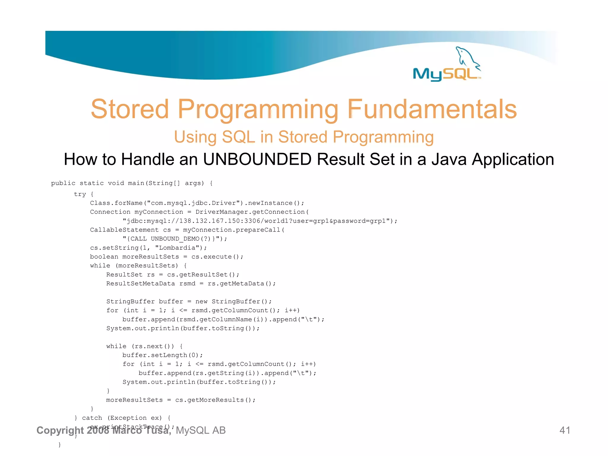 Stored Programming Fundamentals Using SQL in Stored Programming How to Handle an UNBOUNDED Result Set in a Java Application public static void main(String[] args) { try { Class.forName("com.mysql.jdbc.Driver").newInstance(); Connection myConnection = DriverManager.getConnection( "jdbc:mysql://138.132.167.150:3306/world1?user=grp1&password=grp1"); CallableStatement cs = myConnection.prepareCall( "{CALL UNBOUND_DEMO(?)}"); cs.setString(1, "Lombardia"); boolean moreResultSets = cs.execute(); while (moreResultSets) { ResultSet rs = cs.getResultSet(); ResultSetMetaData rsmd = rs.getMetaData(); StringBuffer buffer = new StringBuffer(); for (int i = 1; i <= rsmd.getColumnCount(); i++) buffer.append(rsmd.getColumnName(i)).append("t"); System.out.println(buffer.toString()); while (rs.next()) { buffer.setLength(0); for (int i = 1; i <= rsmd.getColumnCount(); i++) buffer.append(rs.getString(i)).append("t"); System.out.println(buffer.toString()); } moreResultSets = cs.getMoreResults(); } } catch (Exception ex) { ex.printStackTrace(); Copyright 2008 Marco Tusa, MySQL } AB 41 } 