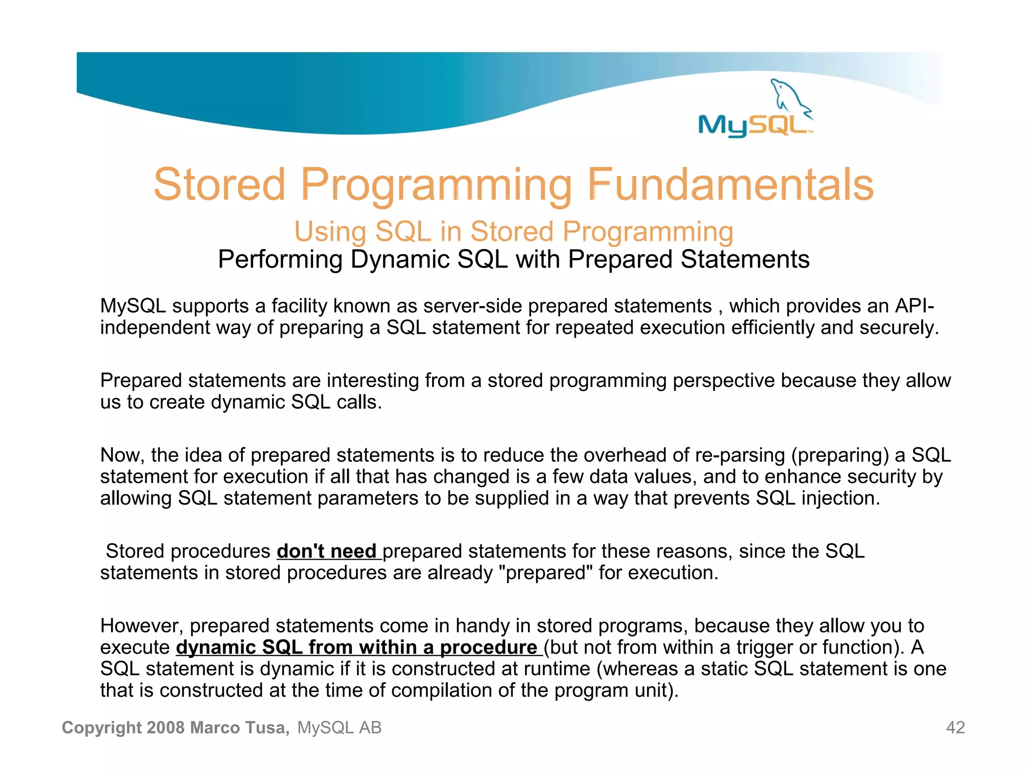 Stored Programming Fundamentals Using SQL in Stored Programming Performing Dynamic SQL with Prepared Statements MySQL supports a facility known as server-side prepared statements , which provides an API- independent way of preparing a SQL statement for repeated execution efficiently and securely. Prepared statements are interesting from a stored programming perspective because they allow us to create dynamic SQL calls. Now, the idea of prepared statements is to reduce the overhead of re-parsing (preparing) a SQL statement for execution if all that has changed is a few data values, and to enhance security by allowing SQL statement parameters to be supplied in a way that prevents SQL injection. Stored procedures don't need prepared statements for these reasons, since the SQL statements in stored procedures are already "prepared" for execution. However, prepared statements come in handy in stored programs, because they allow you to execute dynamic SQL from within a procedure (but not from within a trigger or function). A SQL statement is dynamic if it is constructed at runtime (whereas a static SQL statement is one that is constructed at the time of compilation of the program unit). Copyright 2008 Marco Tusa, MySQL AB 42 