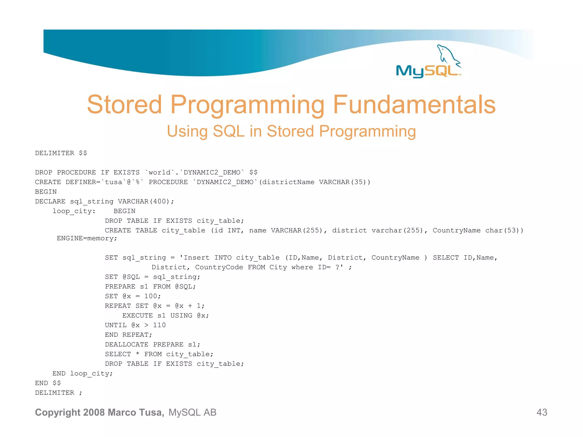 Stored Programming Fundamentals Using SQL in Stored Programming DELIMITER $$ DROP PROCEDURE IF EXISTS `world`.`DYNAMIC2_DEMO` $$ CREATE DEFINER=`tusa`@`%` PROCEDURE `DYNAMIC2_DEMO`(districtName VARCHAR(35)) BEGIN DECLARE sql_string VARCHAR(400); loop_city: BEGIN DROP TABLE IF EXISTS city_table; CREATE TABLE city_table (id INT, name VARCHAR(255), district varchar(255), CountryName char(53)) ENGINE=memory; SET sql_string = 'Insert INTO city_table (ID,Name, District, CountryName ) SELECT ID,Name, District, CountryCode FROM City where ID= ?' ; SET @SQL = sql_string; PREPARE s1 FROM @SQL; SET @x = 100; REPEAT SET @x = @x + 1; EXECUTE s1 USING @x; UNTIL @x > 110 END REPEAT; DEALLOCATE PREPARE s1; SELECT * FROM city_table; DROP TABLE IF EXISTS city_table; END loop_city; END $$ DELIMITER ; Copyright 2008 Marco Tusa, MySQL AB 43 