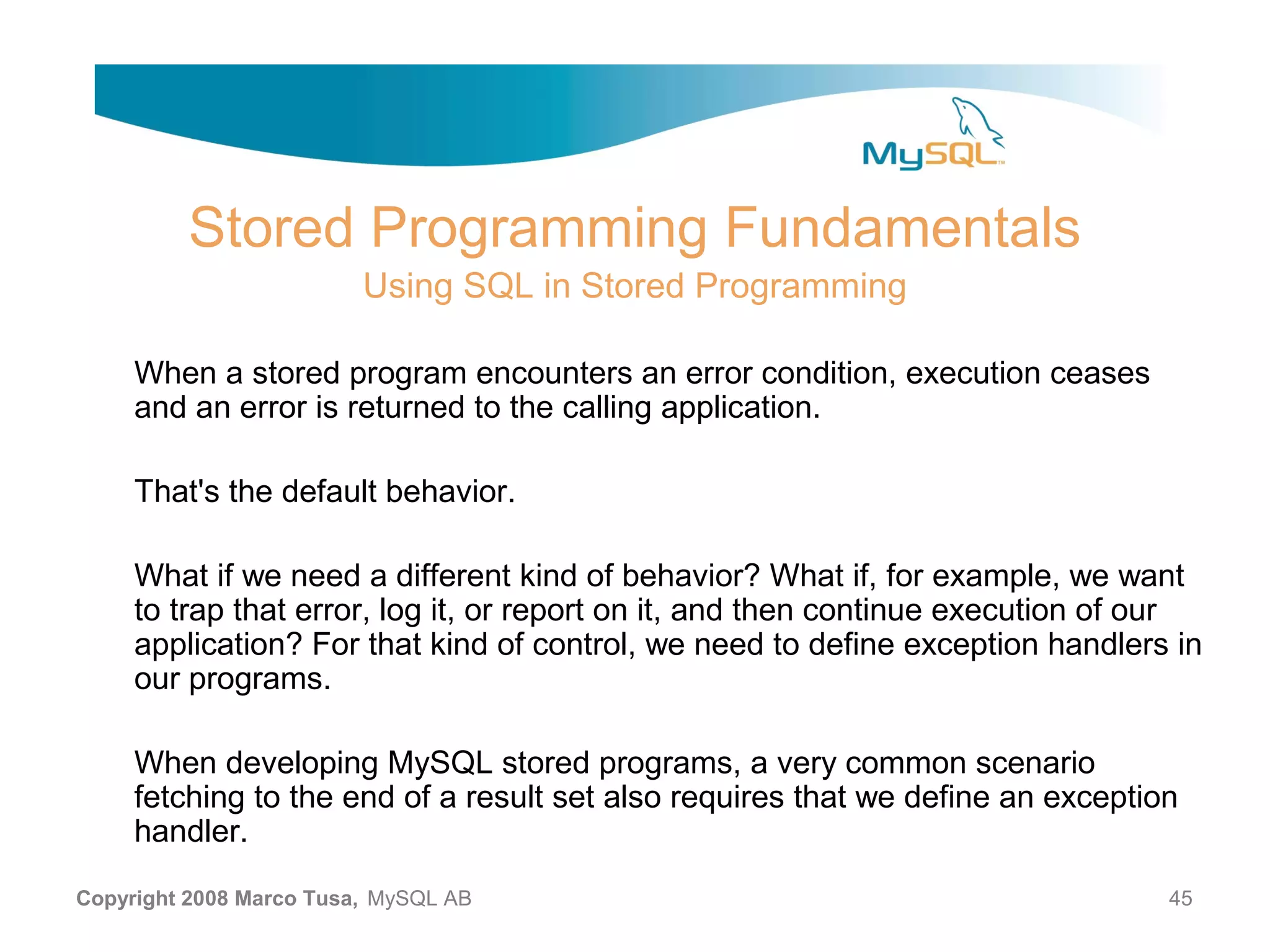 Stored Programming Fundamentals Using SQL in Stored Programming When a stored program encounters an error condition, execution ceases and an error is returned to the calling application. That's the default behavior. What if we need a different kind of behavior? What if, for example, we want to trap that error, log it, or report on it, and then continue execution of our application? For that kind of control, we need to define exception handlers in our programs. When developing MySQL stored programs, a very common scenario fetching to the end of a result set also requires that we define an exception handler. Copyright 2008 Marco Tusa, MySQL AB 45 