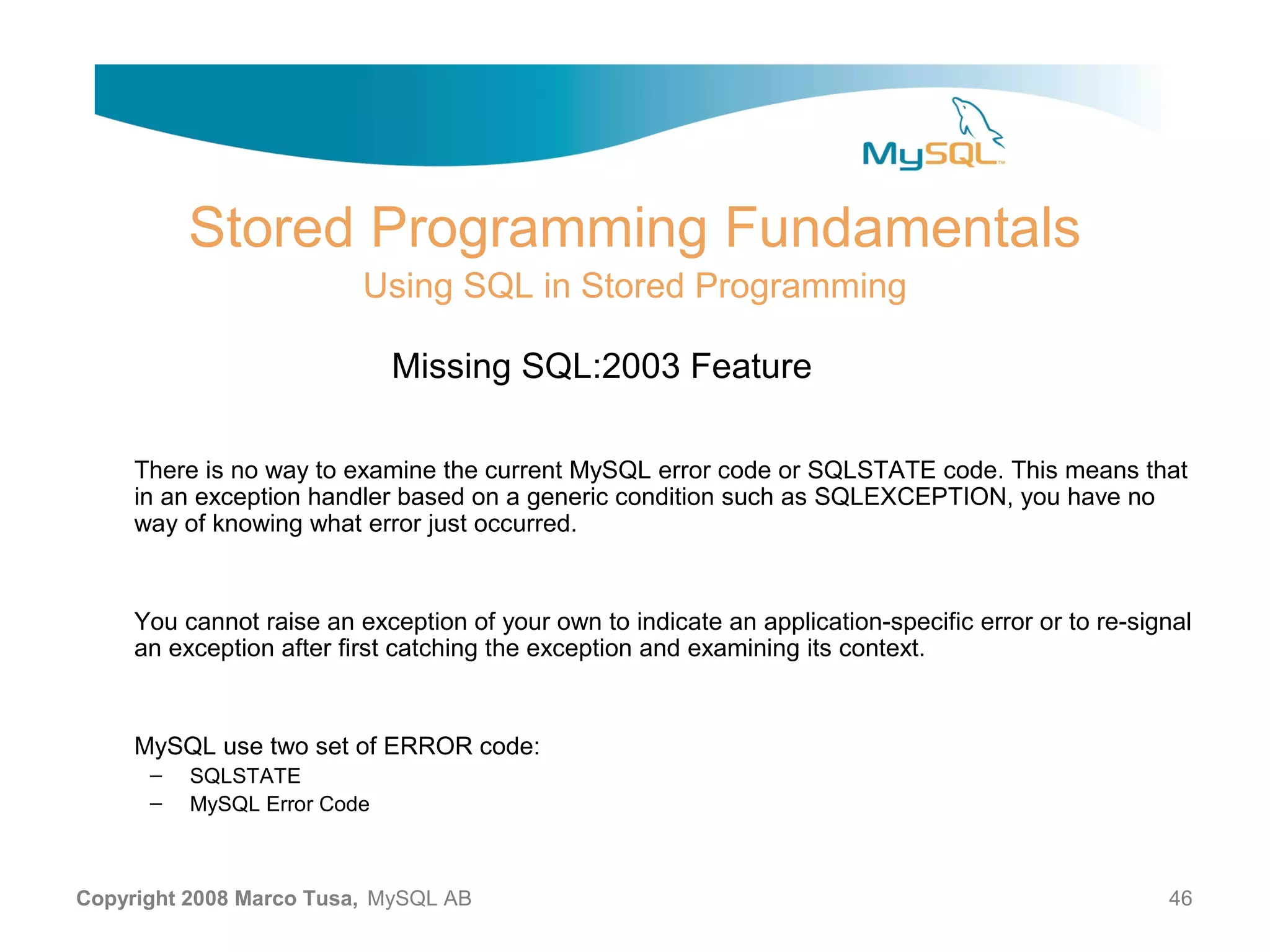 Stored Programming Fundamentals Using SQL in Stored Programming Missing SQL:2003 Feature There is no way to examine the current MySQL error code or SQLSTATE code. This means that in an exception handler based on a generic condition such as SQLEXCEPTION, you have no way of knowing what error just occurred. You cannot raise an exception of your own to indicate an application-specific error or to re-signal an exception after first catching the exception and examining its context. MySQL use two set of ERROR code: – SQLSTATE – MySQL Error Code Copyright 2008 Marco Tusa, MySQL AB 46 