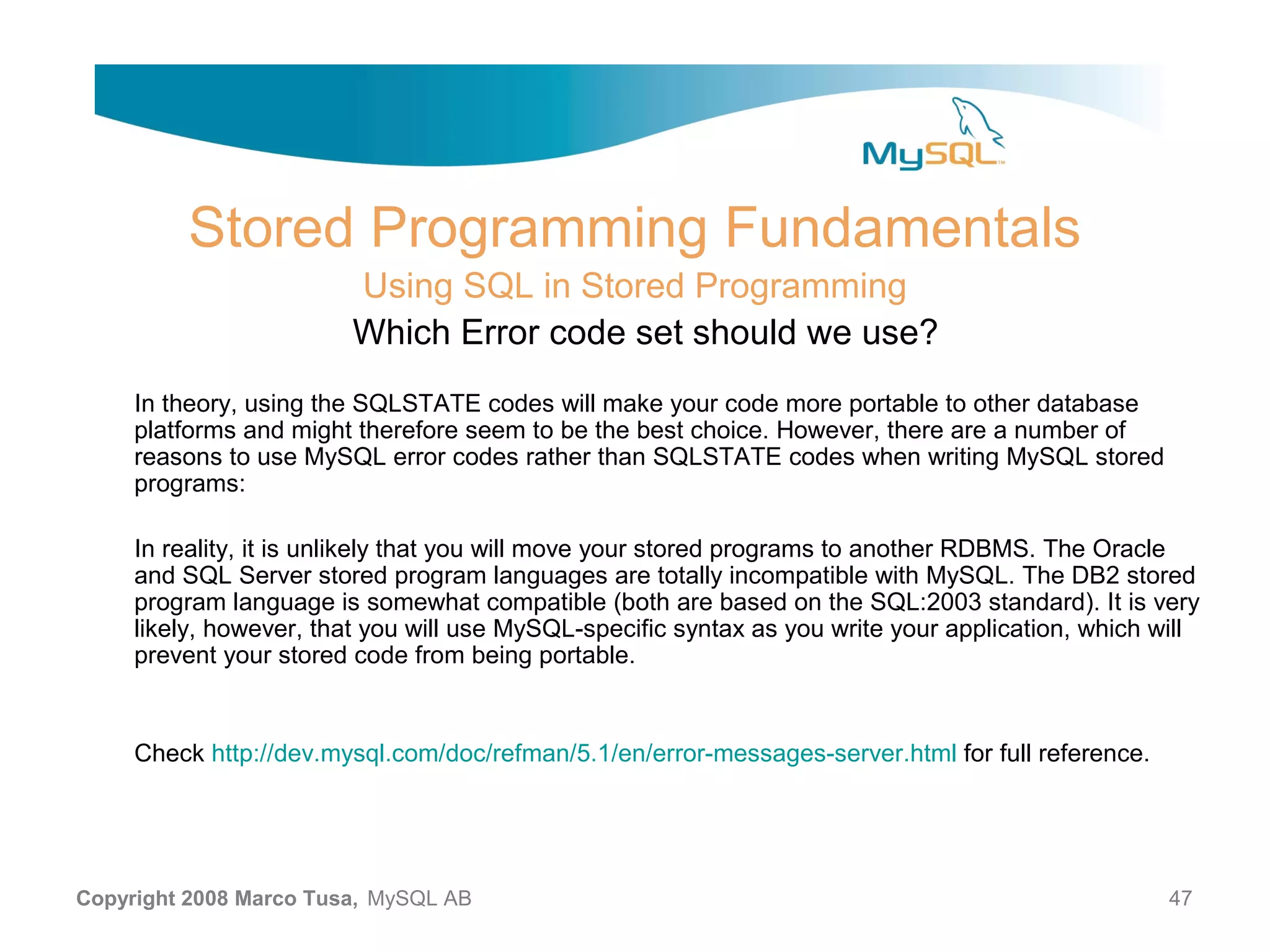 Stored Programming Fundamentals Using SQL in Stored Programming Which Error code set should we use? In theory, using the SQLSTATE codes will make your code more portable to other database platforms and might therefore seem to be the best choice. However, there are a number of reasons to use MySQL error codes rather than SQLSTATE codes when writing MySQL stored programs: In reality, it is unlikely that you will move your stored programs to another RDBMS. The Oracle and SQL Server stored program languages are totally incompatible with MySQL. The DB2 stored program language is somewhat compatible (both are based on the SQL:2003 standard). It is very likely, however, that you will use MySQL-specific syntax as you write your application, which will prevent your stored code from being portable. Check http://dev.mysql.com/doc/refman/5.1/en/error-messages-server.html for full reference. Copyright 2008 Marco Tusa, MySQL AB 47 