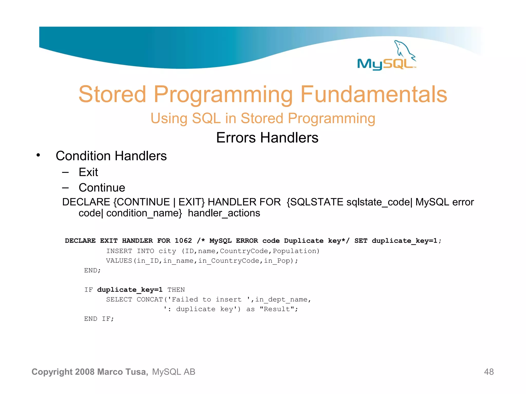 Stored Programming Fundamentals Using SQL in Stored Programming Errors Handlers • Condition Handlers – Exit – Continue DECLARE {CONTINUE | EXIT} HANDLER FOR {SQLSTATE sqlstate_code| MySQL error code| condition_name} handler_actions DECLARE EXIT HANDLER FOR 1062 /* MySQL ERROR code Duplicate key*/ SET duplicate_key=1; INSERT INTO city (ID,name,CountryCode,Population) VALUES(in_ID,in_name,in_CountryCode,in_Pop); END; IF duplicate_key=1 THEN SELECT CONCAT('Failed to insert ',in_dept_name, ': duplicate key') as "Result"; END IF; Copyright 2008 Marco Tusa, MySQL AB 48 