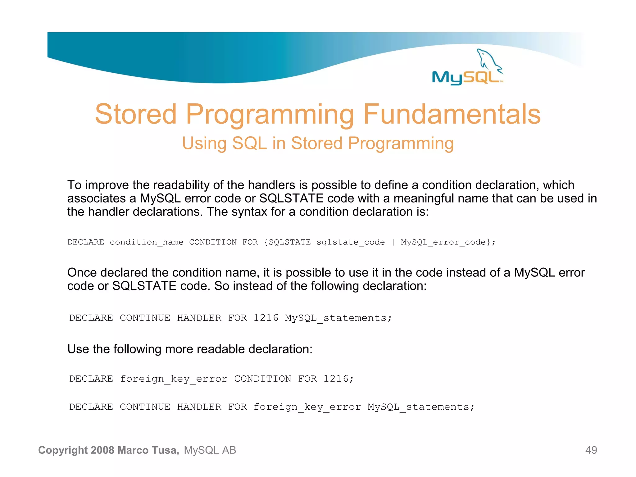 Stored Programming Fundamentals Using SQL in Stored Programming To improve the readability of the handlers is possible to define a condition declaration, which associates a MySQL error code or SQLSTATE code with a meaningful name that can be used in the handler declarations. The syntax for a condition declaration is: DECLARE condition_name CONDITION FOR {SQLSTATE sqlstate_code | MySQL_error_code}; Once declared the condition name, it is possible to use it in the code instead of a MySQL error code or SQLSTATE code. So instead of the following declaration: DECLARE CONTINUE HANDLER FOR 1216 MySQL_statements; Use the following more readable declaration: DECLARE foreign_key_error CONDITION FOR 1216; DECLARE CONTINUE HANDLER FOR foreign_key_error MySQL_statements; Copyright 2008 Marco Tusa, MySQL AB 49 
