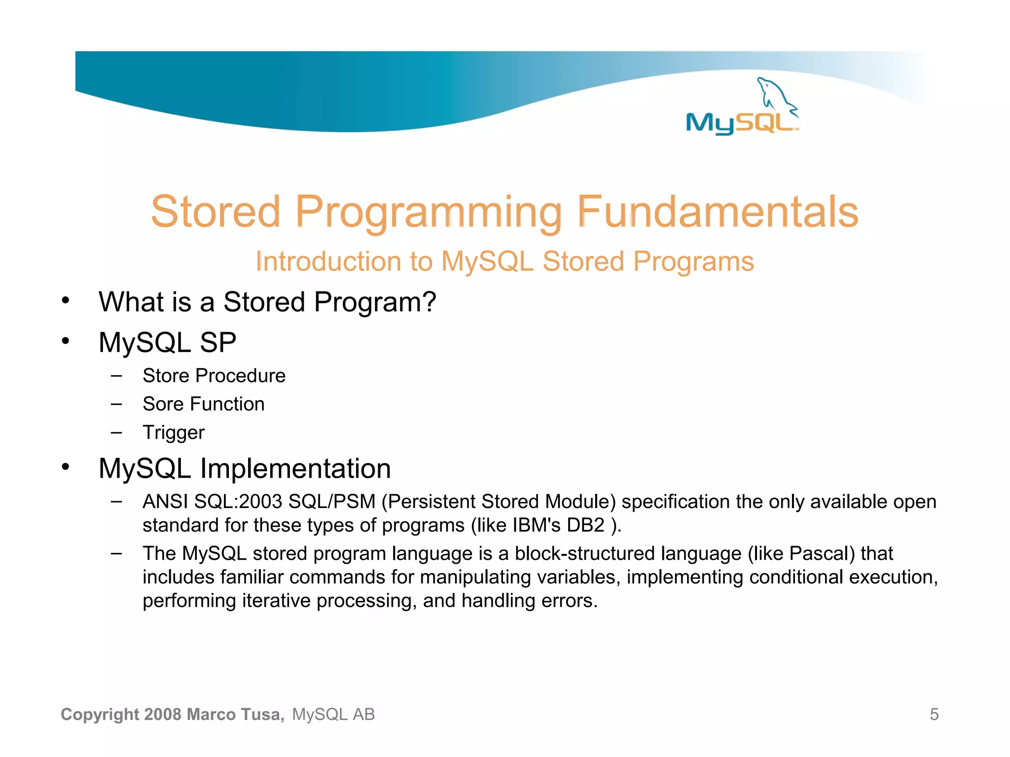 Stored Programming Fundamentals Introduction to MySQL Stored Programs • What is a Stored Program? • MySQL SP – Store Procedure – Sore Function – Trigger • MySQL Implementation – ANSI SQL:2003 SQL/PSM (Persistent Stored Module) specification the only available open standard for these types of programs (like IBM's DB2 ). – The MySQL stored program language is a block-structured language (like Pascal) that includes familiar commands for manipulating variables, implementing conditional execution, performing iterative processing, and handling errors. Copyright 2008 Marco Tusa, MySQL AB 5 