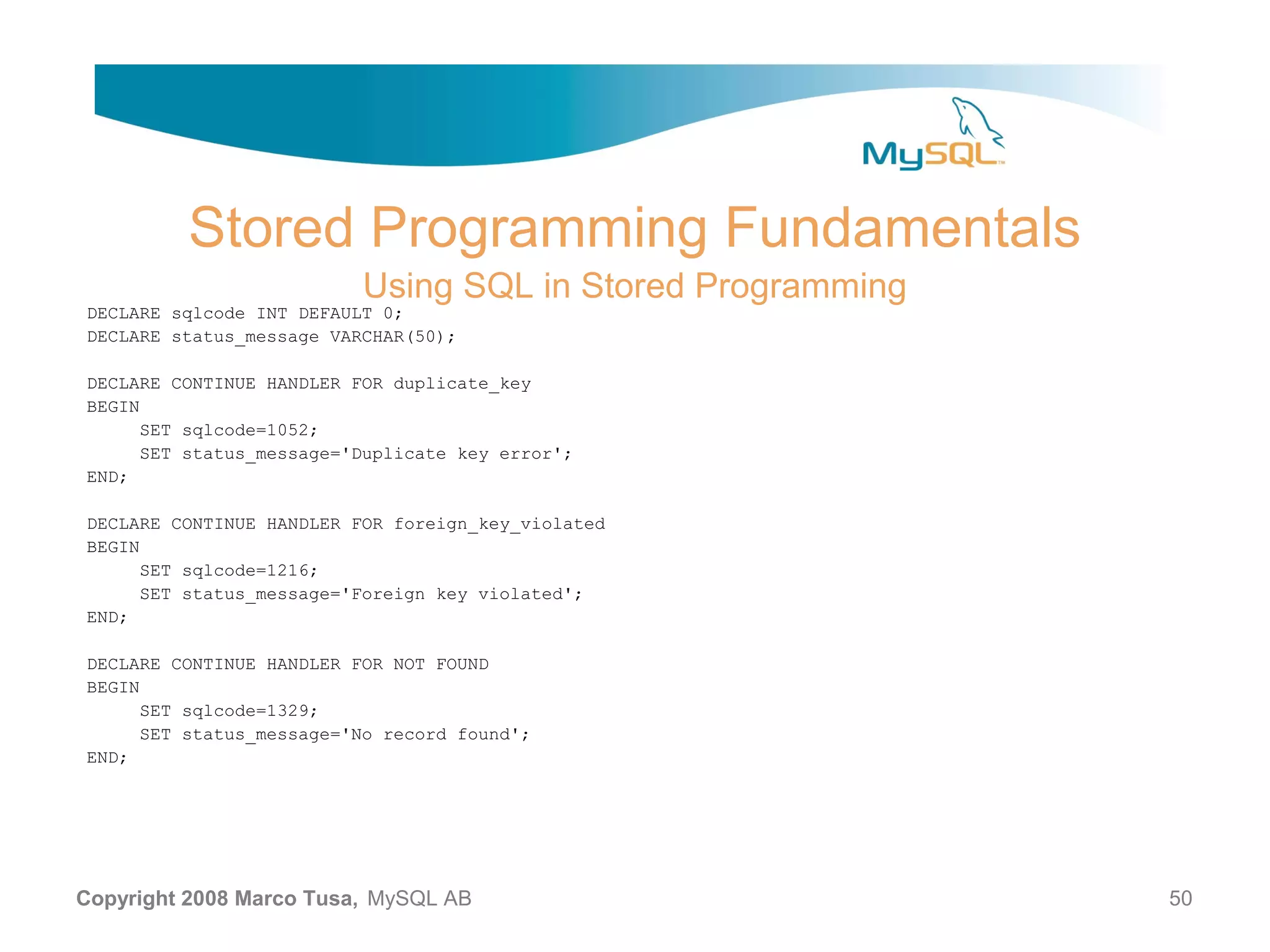 Stored Programming Fundamentals Using SQL in Stored Programming DECLARE sqlcode INT DEFAULT 0; DECLARE status_message VARCHAR(50); DECLARE CONTINUE HANDLER FOR duplicate_key BEGIN SET sqlcode=1052; SET status_message='Duplicate key error'; END; DECLARE CONTINUE HANDLER FOR foreign_key_violated BEGIN SET sqlcode=1216; SET status_message='Foreign key violated'; END; DECLARE CONTINUE HANDLER FOR NOT FOUND BEGIN SET sqlcode=1329; SET status_message='No record found'; END; Copyright 2008 Marco Tusa, MySQL AB 50 