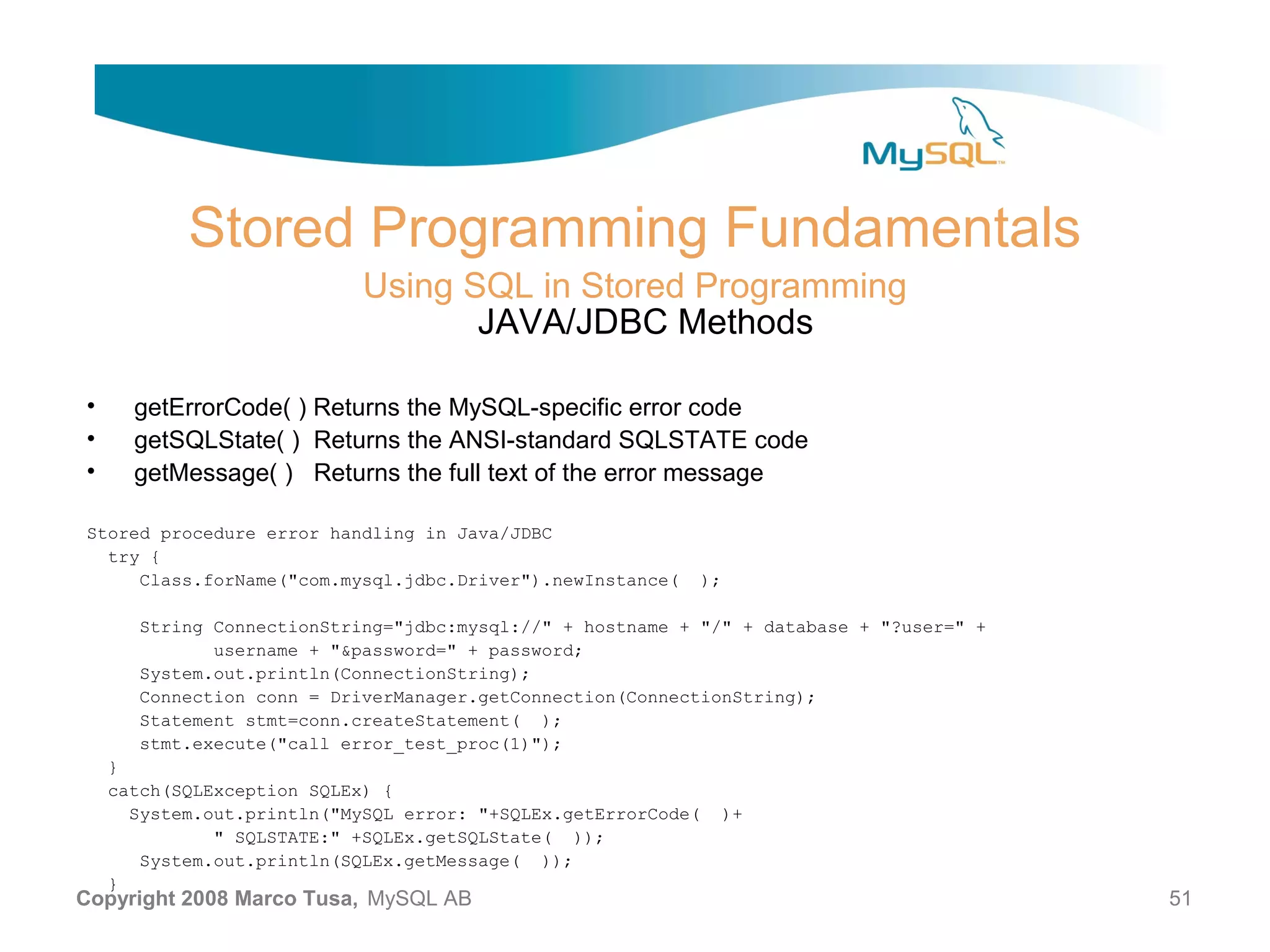 Stored Programming Fundamentals Using SQL in Stored Programming JAVA/JDBC Methods • getErrorCode( ) Returns the MySQL-specific error code • getSQLState( ) Returns the ANSI-standard SQLSTATE code • getMessage( ) Returns the full text of the error message Stored procedure error handling in Java/JDBC try { Class.forName("com.mysql.jdbc.Driver").newInstance( ); String ConnectionString="jdbc:mysql://" + hostname + "/" + database + "?user=" + username + "&password=" + password; System.out.println(ConnectionString); Connection conn = DriverManager.getConnection(ConnectionString); Statement stmt=conn.createStatement( ); stmt.execute("call error_test_proc(1)"); } catch(SQLException SQLEx) { System.out.println("MySQL error: "+SQLEx.getErrorCode( )+ " SQLSTATE:" +SQLEx.getSQLState( )); System.out.println(SQLEx.getMessage( )); } Copyright 2008 Marco Tusa, MySQL AB 51 