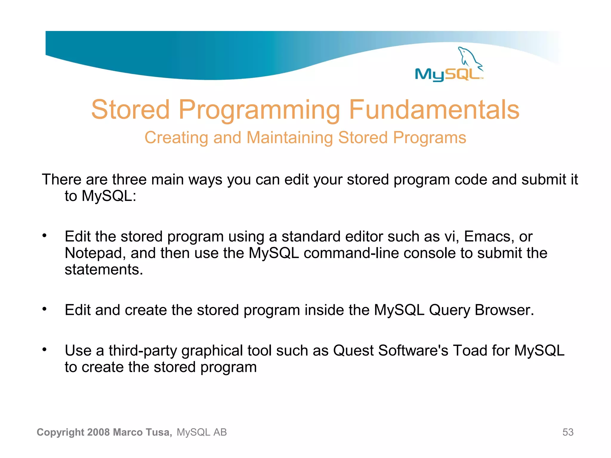 Stored Programming Fundamentals Creating and Maintaining Stored Programs There are three main ways you can edit your stored program code and submit it to MySQL: • Edit the stored program using a standard editor such as vi, Emacs, or Notepad, and then use the MySQL command-line console to submit the statements. • Edit and create the stored program inside the MySQL Query Browser. • Use a third-party graphical tool such as Quest Software's Toad for MySQL to create the stored program Copyright 2008 Marco Tusa, MySQL AB 53 