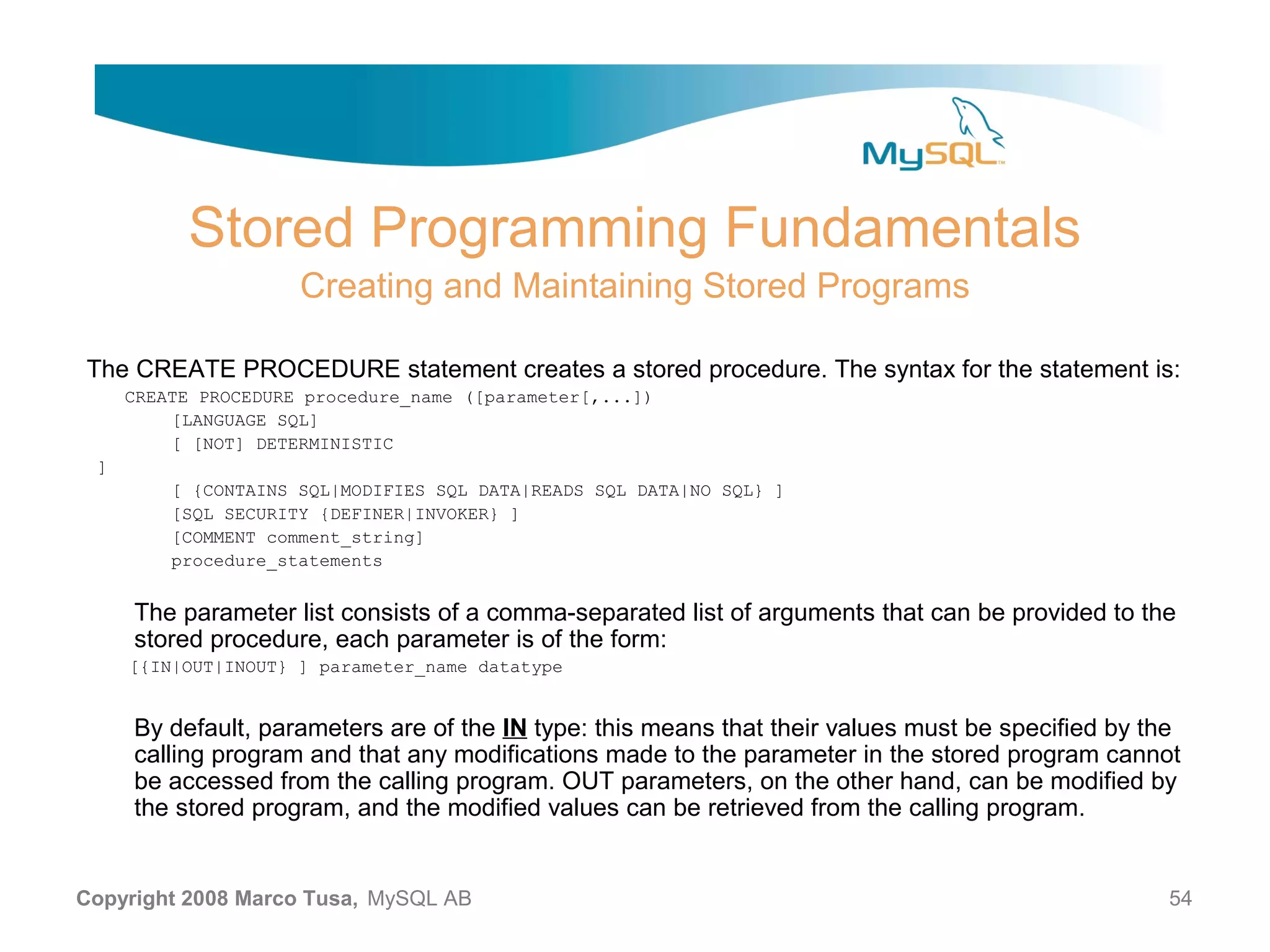 Stored Programming Fundamentals Creating and Maintaining Stored Programs The CREATE PROCEDURE statement creates a stored procedure. The syntax for the statement is: CREATE PROCEDURE procedure_name ([parameter[,...]) [LANGUAGE SQL] [ [NOT] DETERMINISTIC ] [ {CONTAINS SQL|MODIFIES SQL DATA|READS SQL DATA|NO SQL} ] [SQL SECURITY {DEFINER|INVOKER} ] [COMMENT comment_string] procedure_statements The parameter list consists of a comma-separated list of arguments that can be provided to the stored procedure, each parameter is of the form: [{IN|OUT|INOUT} ] parameter_name datatype By default, parameters are of the IN type: this means that their values must be specified by the calling program and that any modifications made to the parameter in the stored program cannot be accessed from the calling program. OUT parameters, on the other hand, can be modified by the stored program, and the modified values can be retrieved from the calling program. Copyright 2008 Marco Tusa, MySQL AB 54 