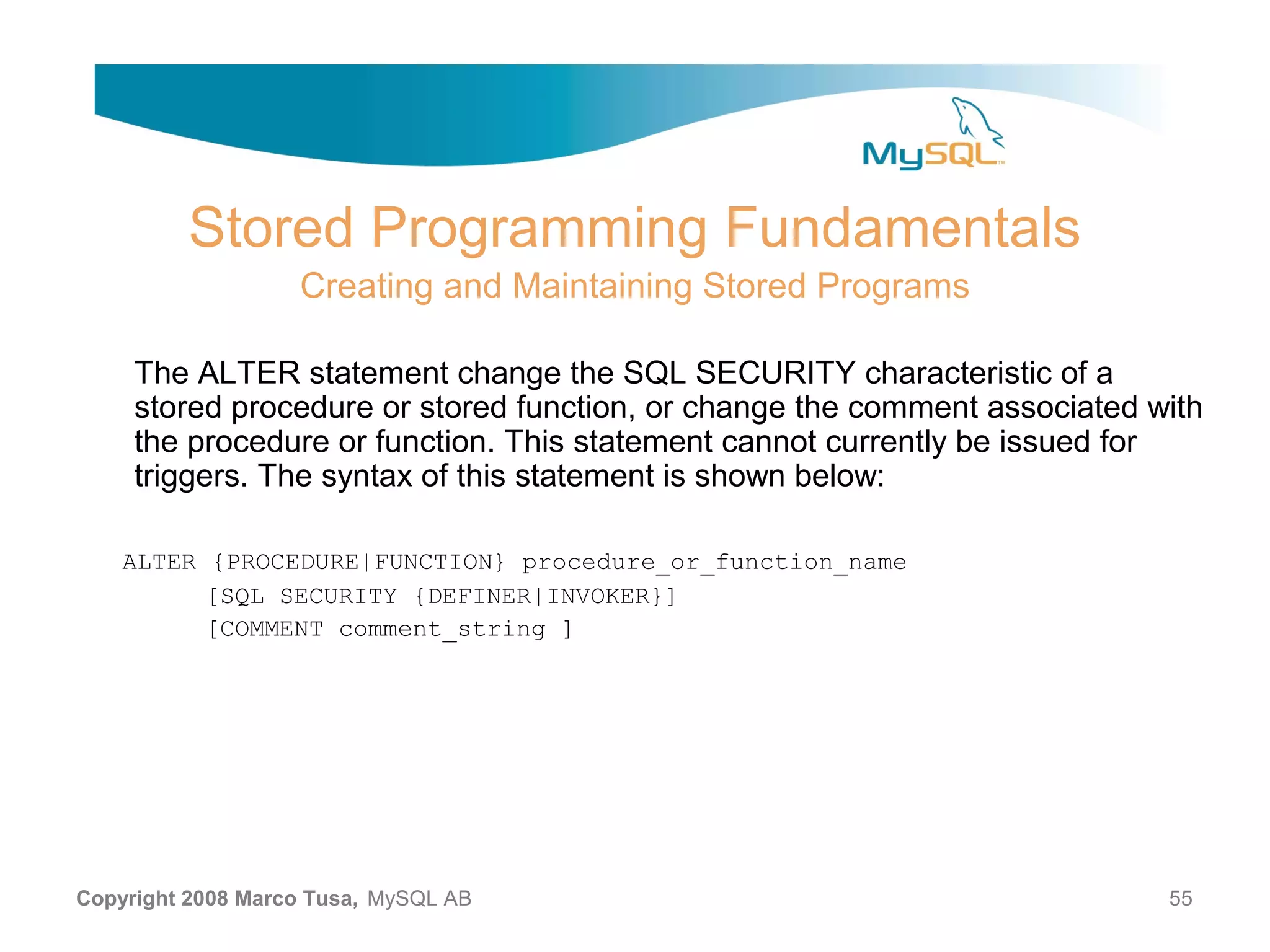 Stored Programming Fundamentals Creating and Maintaining Stored Programs The ALTER statement change the SQL SECURITY characteristic of a stored procedure or stored function, or change the comment associated with the procedure or function. This statement cannot currently be issued for triggers. The syntax of this statement is shown below: ALTER {PROCEDURE|FUNCTION} procedure_or_function_name [SQL SECURITY {DEFINER|INVOKER}] [COMMENT comment_string ] Copyright 2008 Marco Tusa, MySQL AB 55 