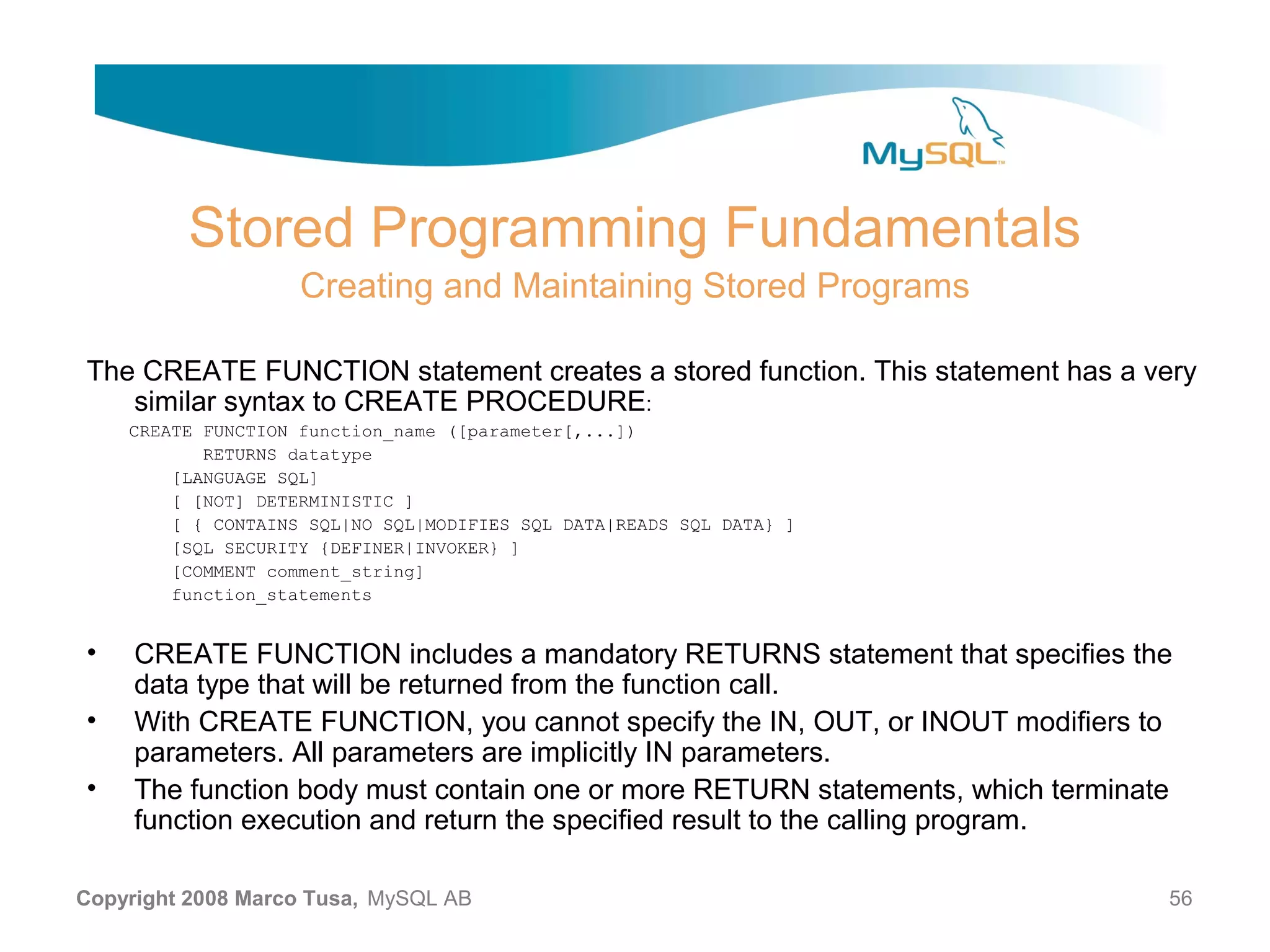 Stored Programming Fundamentals Creating and Maintaining Stored Programs The CREATE FUNCTION statement creates a stored function. This statement has a very similar syntax to CREATE PROCEDURE: CREATE FUNCTION function_name ([parameter[,...]) RETURNS datatype [LANGUAGE SQL] [ [NOT] DETERMINISTIC ] [ { CONTAINS SQL|NO SQL|MODIFIES SQL DATA|READS SQL DATA} ] [SQL SECURITY {DEFINER|INVOKER} ] [COMMENT comment_string] function_statements • CREATE FUNCTION includes a mandatory RETURNS statement that specifies the data type that will be returned from the function call. • With CREATE FUNCTION, you cannot specify the IN, OUT, or INOUT modifiers to parameters. All parameters are implicitly IN parameters. • The function body must contain one or more RETURN statements, which terminate function execution and return the specified result to the calling program. Copyright 2008 Marco Tusa, MySQL AB 56 