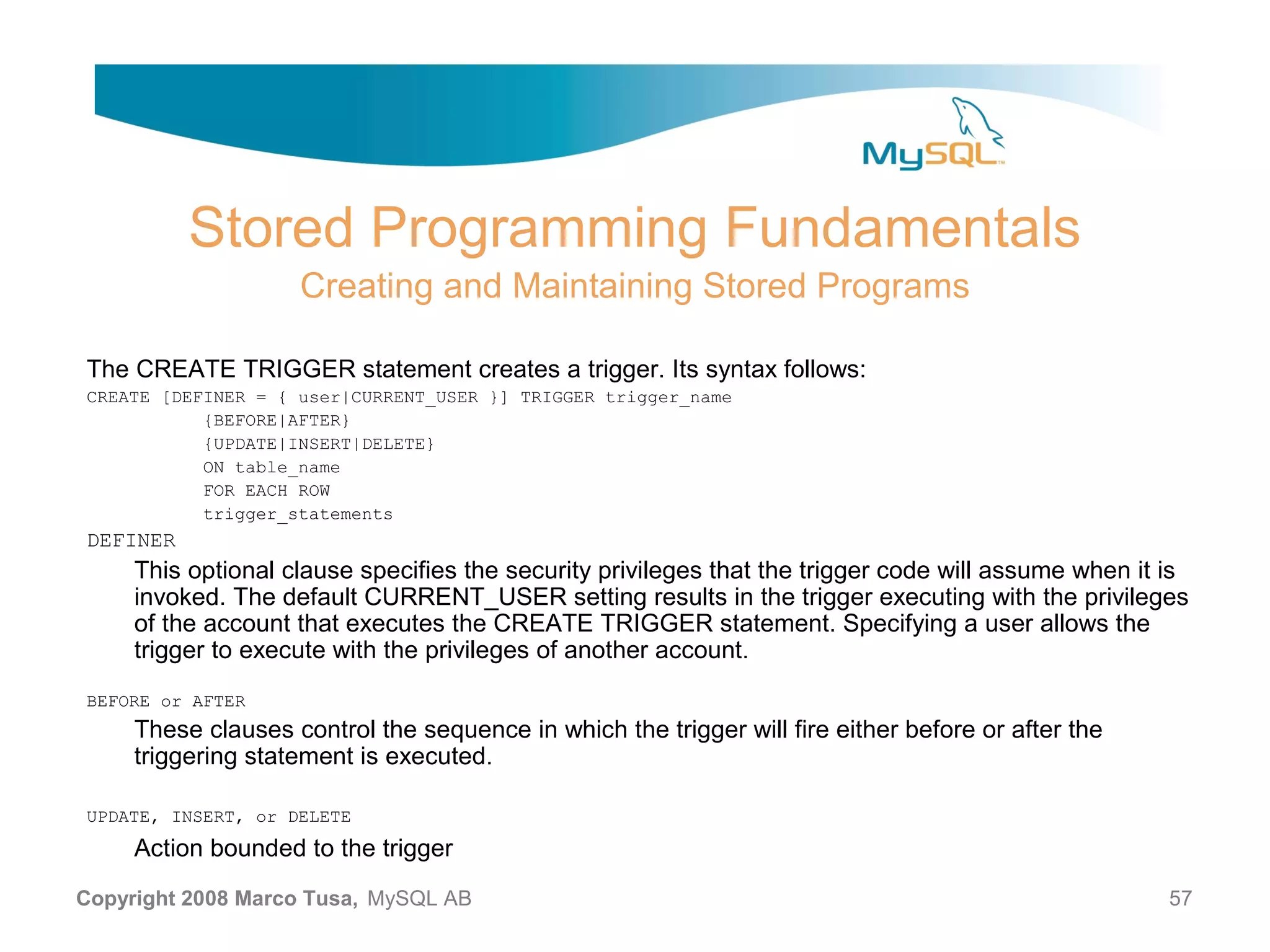 Stored Programming Fundamentals Creating and Maintaining Stored Programs The CREATE TRIGGER statement creates a trigger. Its syntax follows: CREATE [DEFINER = { user|CURRENT_USER }] TRIGGER trigger_name {BEFORE|AFTER} {UPDATE|INSERT|DELETE} ON table_name FOR EACH ROW trigger_statements DEFINER This optional clause specifies the security privileges that the trigger code will assume when it is invoked. The default CURRENT_USER setting results in the trigger executing with the privileges of the account that executes the CREATE TRIGGER statement. Specifying a user allows the trigger to execute with the privileges of another account. BEFORE or AFTER These clauses control the sequence in which the trigger will fire either before or after the triggering statement is executed. UPDATE, INSERT, or DELETE Action bounded to the trigger Copyright 2008 Marco Tusa, MySQL AB 57 