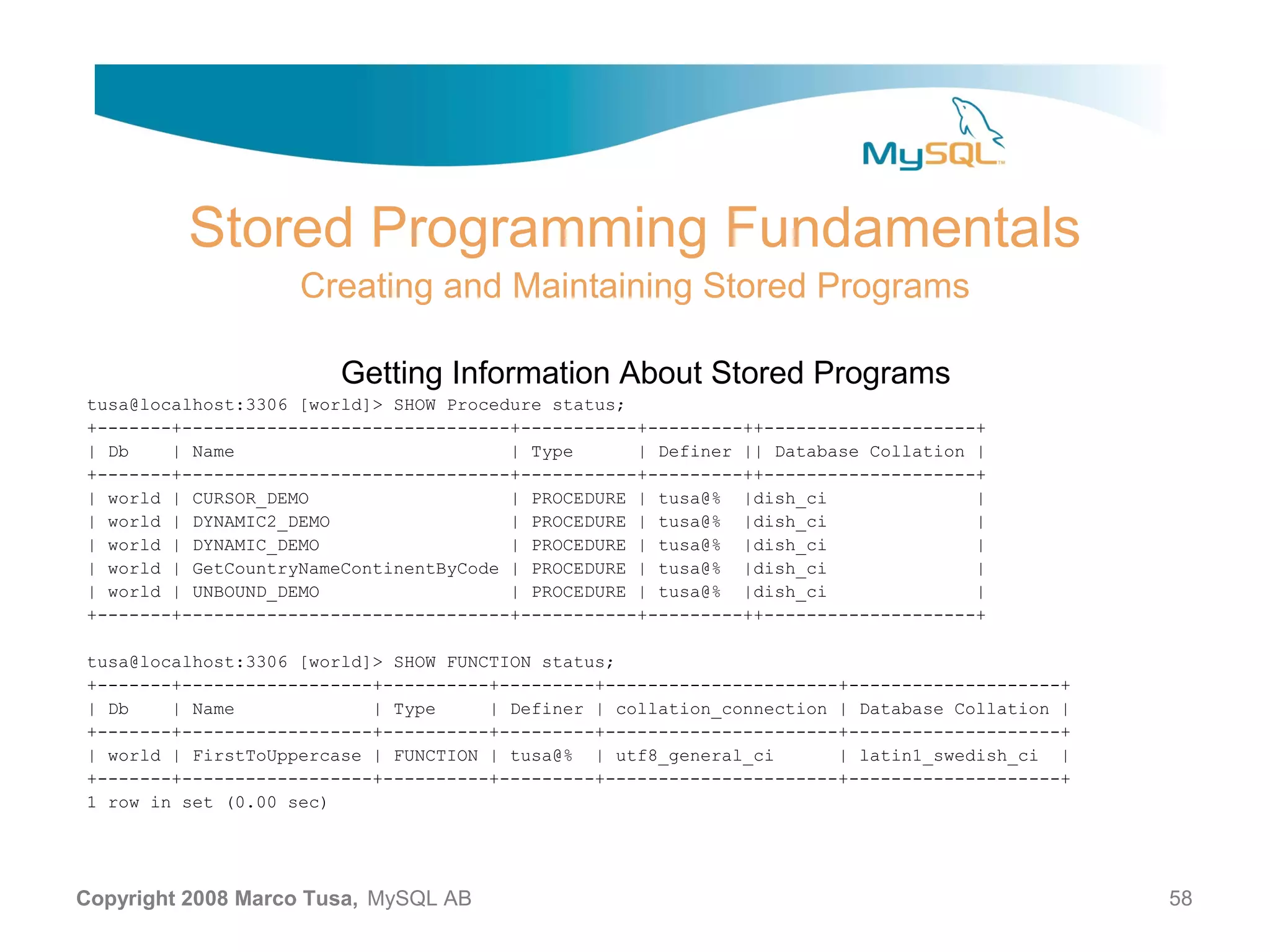 Stored Programming Fundamentals Creating and Maintaining Stored Programs Getting Information About Stored Programs tusa@localhost:3306 [world]> SHOW Procedure status; +-------+-------------------------------+-----------+---------++--------------------+ | Db | Name | Type | Definer || Database Collation | +-------+-------------------------------+-----------+---------++--------------------+ | world | CURSOR_DEMO | PROCEDURE | tusa@% |dish_ci | | world | DYNAMIC2_DEMO | PROCEDURE | tusa@% |dish_ci | | world | DYNAMIC_DEMO | PROCEDURE | tusa@% |dish_ci | | world | GetCountryNameContinentByCode | PROCEDURE | tusa@% |dish_ci | | world | UNBOUND_DEMO | PROCEDURE | tusa@% |dish_ci | +-------+-------------------------------+-----------+---------++--------------------+ tusa@localhost:3306 [world]> SHOW FUNCTION status; +-------+------------------+----------+---------+----------------------+--------------------+ | Db | Name | Type | Definer | collation_connection | Database Collation | +-------+------------------+----------+---------+----------------------+--------------------+ | world | FirstToUppercase | FUNCTION | tusa@% | utf8_general_ci | latin1_swedish_ci | +-------+------------------+----------+---------+----------------------+--------------------+ 1 row in set (0.00 sec) Copyright 2008 Marco Tusa, MySQL AB 58 