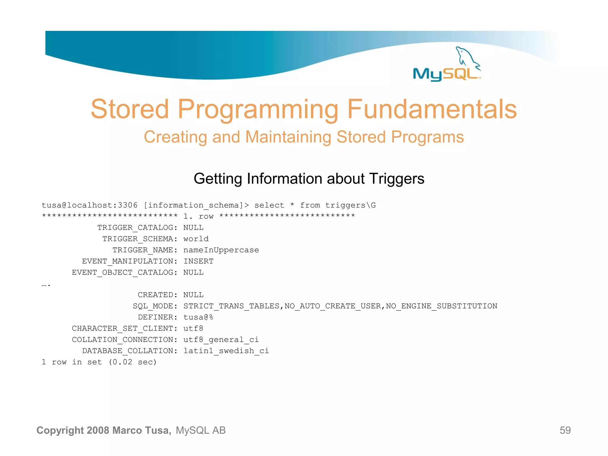 Stored Programming Fundamentals Creating and Maintaining Stored Programs Getting Information about Triggers tusa@localhost:3306 [information_schema]> select * from triggersG *************************** 1. row *************************** TRIGGER_CATALOG: NULL TRIGGER_SCHEMA: world TRIGGER_NAME: nameInUppercase EVENT_MANIPULATION: INSERT EVENT_OBJECT_CATALOG: NULL …. CREATED: NULL SQL_MODE: STRICT_TRANS_TABLES,NO_AUTO_CREATE_USER,NO_ENGINE_SUBSTITUTION DEFINER: tusa@% CHARACTER_SET_CLIENT: utf8 COLLATION_CONNECTION: utf8_general_ci DATABASE_COLLATION: latin1_swedish_ci 1 row in set (0.02 sec) Copyright 2008 Marco Tusa, MySQL AB 59 