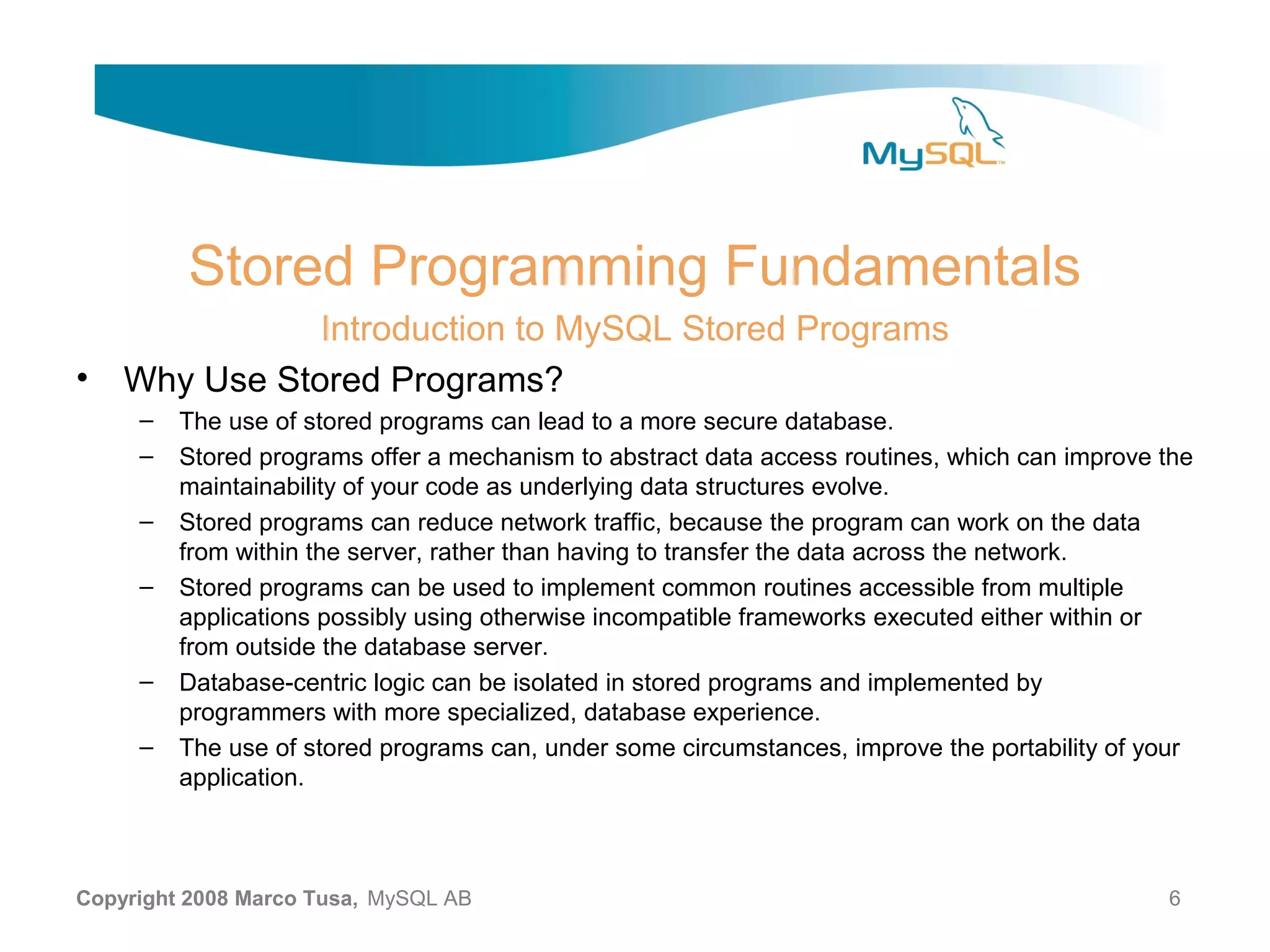 Stored Programming Fundamentals Introduction to MySQL Stored Programs • Why Use Stored Programs? – The use of stored programs can lead to a more secure database. – Stored programs offer a mechanism to abstract data access routines, which can improve the maintainability of your code as underlying data structures evolve. – Stored programs can reduce network traffic, because the program can work on the data from within the server, rather than having to transfer the data across the network. – Stored programs can be used to implement common routines accessible from multiple applications possibly using otherwise incompatible frameworks executed either within or from outside the database server. – Database-centric logic can be isolated in stored programs and implemented by programmers with more specialized, database experience. – The use of stored programs can, under some circumstances, improve the portability of your application. Copyright 2008 Marco Tusa, MySQL AB 6 