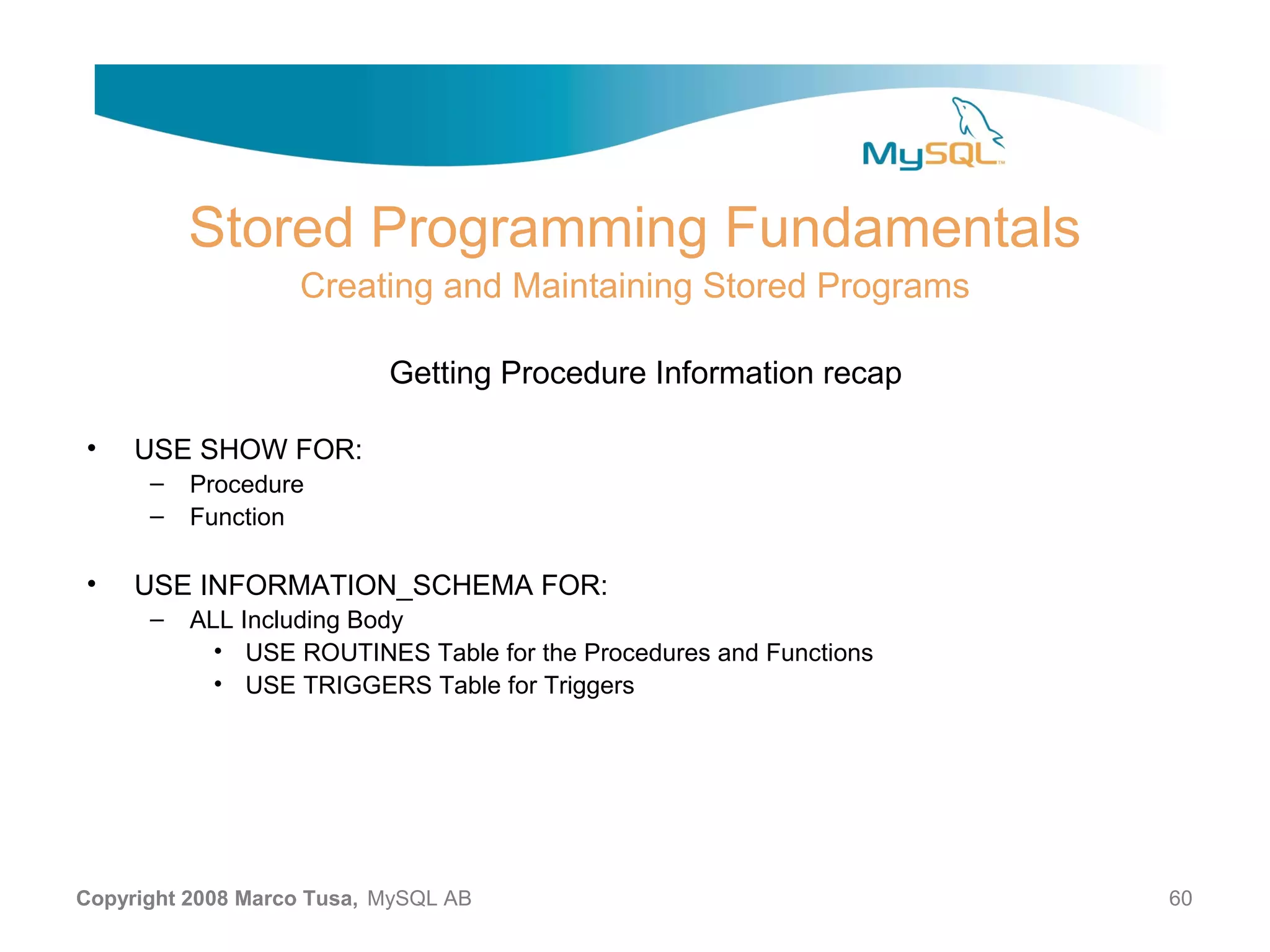 Stored Programming Fundamentals Creating and Maintaining Stored Programs Getting Procedure Information recap • USE SHOW FOR: – Procedure – Function • USE INFORMATION_SCHEMA FOR: – ALL Including Body • USE ROUTINES Table for the Procedures and Functions • USE TRIGGERS Table for Triggers Copyright 2008 Marco Tusa, MySQL AB 60 