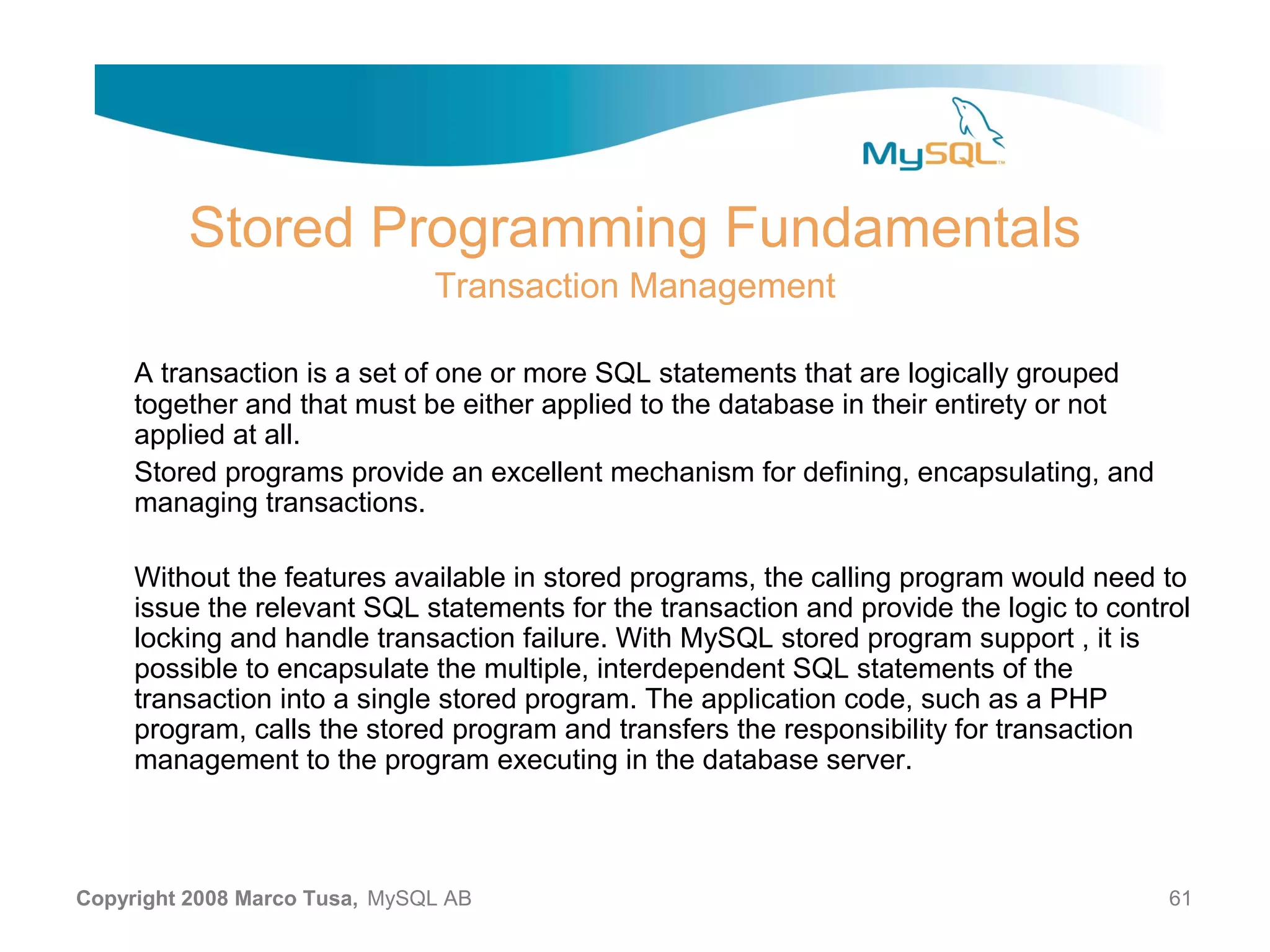 Stored Programming Fundamentals Transaction Management A transaction is a set of one or more SQL statements that are logically grouped together and that must be either applied to the database in their entirety or not applied at all. Stored programs provide an excellent mechanism for defining, encapsulating, and managing transactions. Without the features available in stored programs, the calling program would need to issue the relevant SQL statements for the transaction and provide the logic to control locking and handle transaction failure. With MySQL stored program support , it is possible to encapsulate the multiple, interdependent SQL statements of the transaction into a single stored program. The application code, such as a PHP program, calls the stored program and transfers the responsibility for transaction management to the program executing in the database server. Copyright 2008 Marco Tusa, MySQL AB 61 