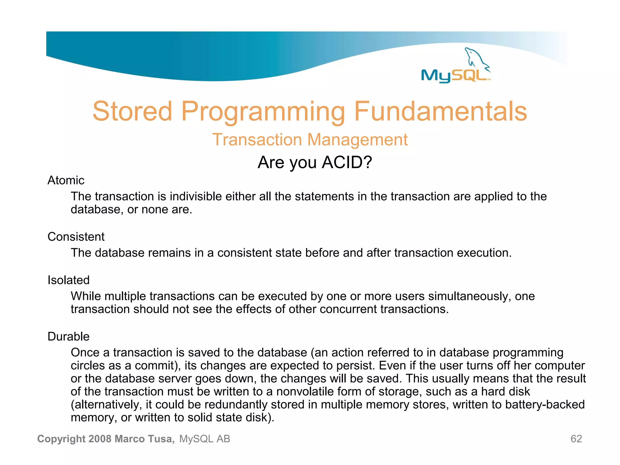 Stored Programming Fundamentals Transaction Management Are you ACID? Atomic The transaction is indivisible either all the statements in the transaction are applied to the database, or none are. Consistent The database remains in a consistent state before and after transaction execution. Isolated While multiple transactions can be executed by one or more users simultaneously, one transaction should not see the effects of other concurrent transactions. Durable Once a transaction is saved to the database (an action referred to in database programming circles as a commit), its changes are expected to persist. Even if the user turns off her computer or the database server goes down, the changes will be saved. This usually means that the result of the transaction must be written to a nonvolatile form of storage, such as a hard disk (alternatively, it could be redundantly stored in multiple memory stores, written to battery-backed memory, or written to solid state disk). Copyright 2008 Marco Tusa, MySQL AB 62 