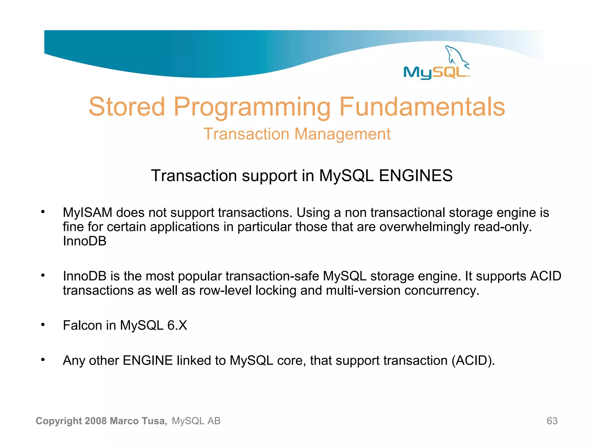Stored Programming Fundamentals Transaction Management Transaction support in MySQL ENGINES • MyISAM does not support transactions. Using a non transactional storage engine is fine for certain applications in particular those that are overwhelmingly read-only. InnoDB • InnoDB is the most popular transaction-safe MySQL storage engine. It supports ACID transactions as well as row-level locking and multi-version concurrency. • Falcon in MySQL 6.X • Any other ENGINE linked to MySQL core, that support transaction (ACID). Copyright 2008 Marco Tusa, MySQL AB 63 