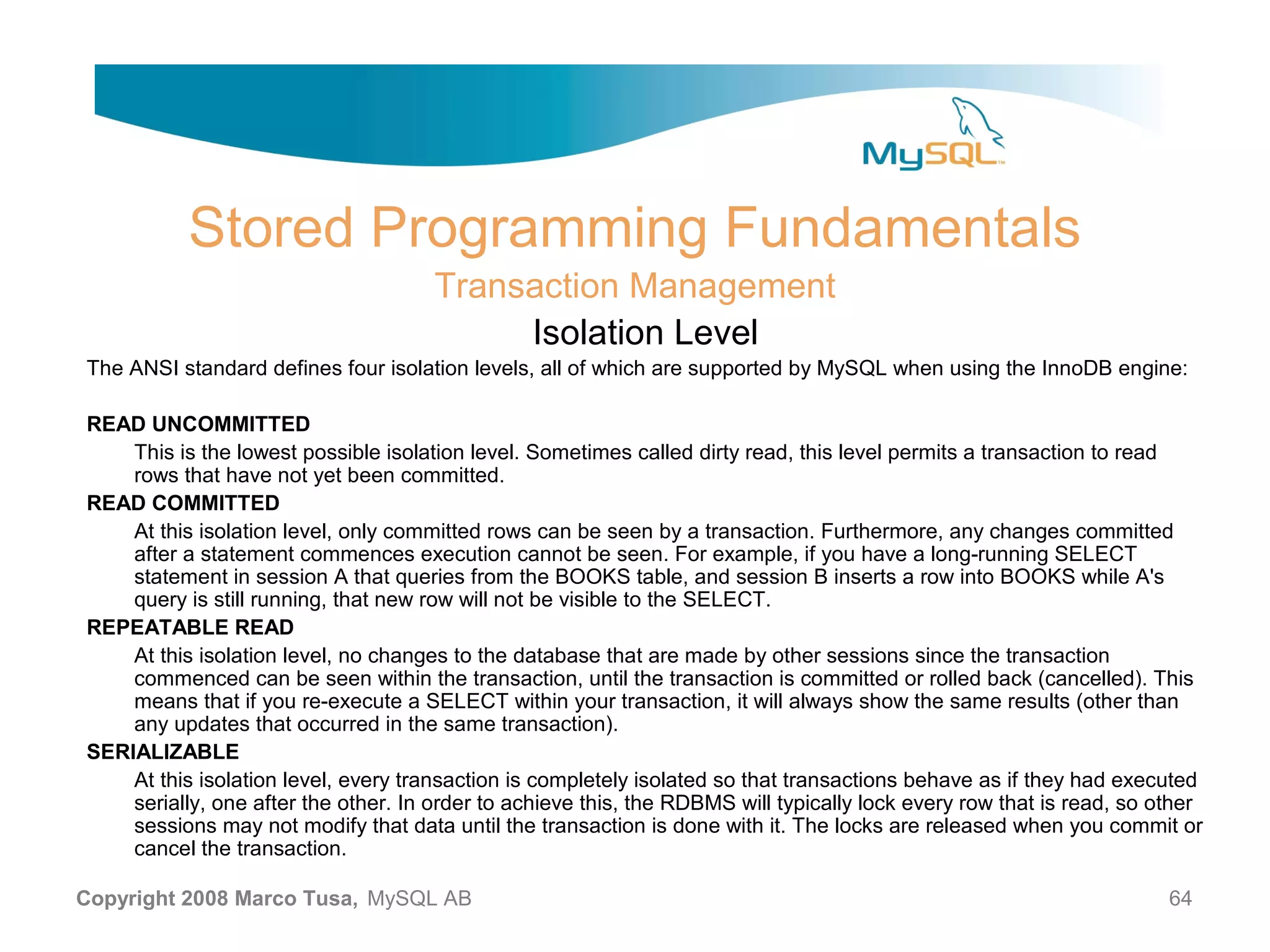 Stored Programming Fundamentals Transaction Management Isolation Level The ANSI standard defines four isolation levels, all of which are supported by MySQL when using the InnoDB engine: READ UNCOMMITTED This is the lowest possible isolation level. Sometimes called dirty read, this level permits a transaction to read rows that have not yet been committed. READ COMMITTED At this isolation level, only committed rows can be seen by a transaction. Furthermore, any changes committed after a statement commences execution cannot be seen. For example, if you have a long-running SELECT statement in session A that queries from the BOOKS table, and session B inserts a row into BOOKS while A's query is still running, that new row will not be visible to the SELECT. REPEATABLE READ At this isolation level, no changes to the database that are made by other sessions since the transaction commenced can be seen within the transaction, until the transaction is committed or rolled back (cancelled). This means that if you re-execute a SELECT within your transaction, it will always show the same results (other than any updates that occurred in the same transaction). SERIALIZABLE At this isolation level, every transaction is completely isolated so that transactions behave as if they had executed serially, one after the other. In order to achieve this, the RDBMS will typically lock every row that is read, so other sessions may not modify that data until the transaction is done with it. The locks are released when you commit or cancel the transaction. Copyright 2008 Marco Tusa, MySQL AB 64 