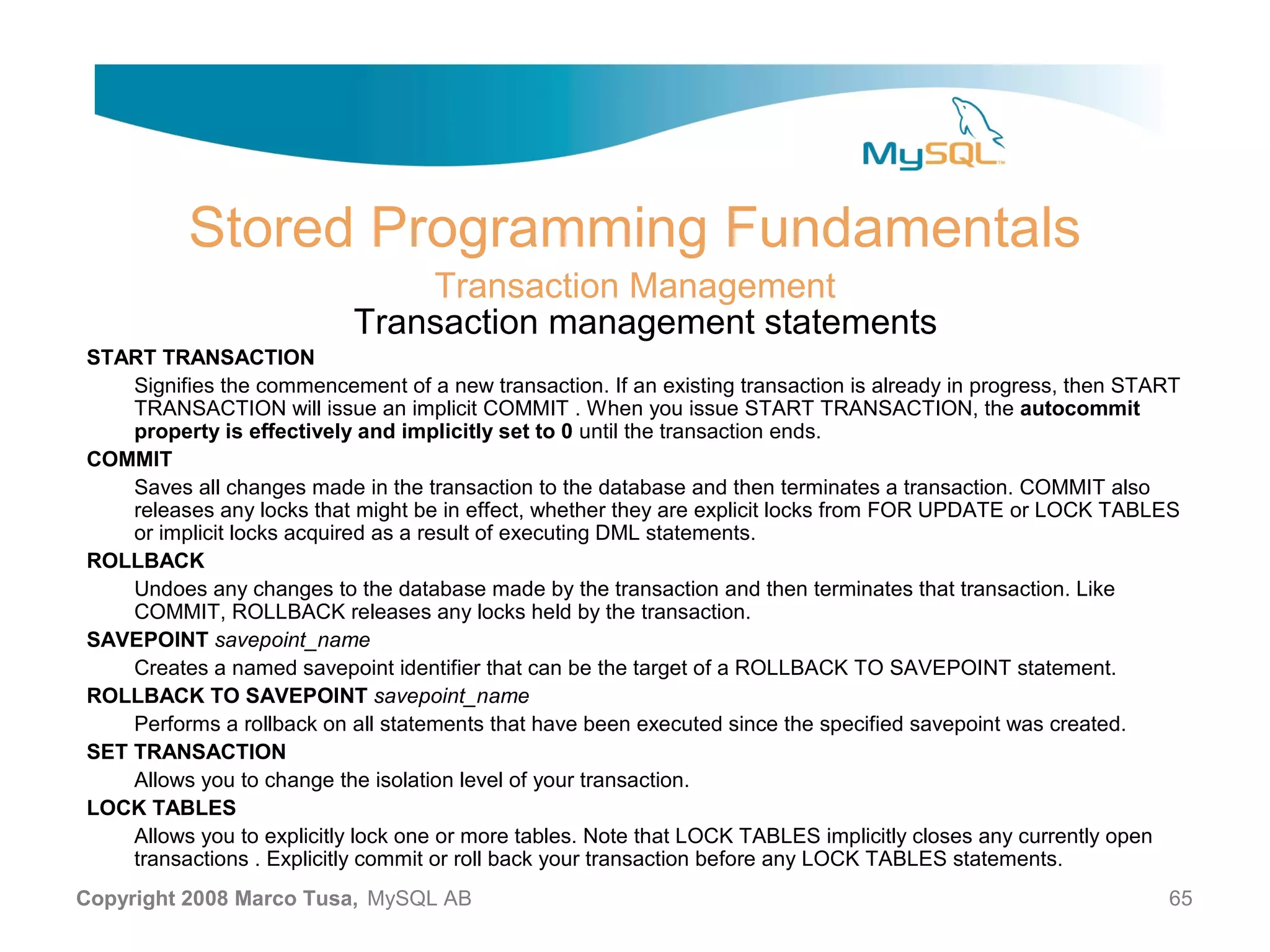 Stored Programming Fundamentals Transaction Management Transaction management statements START TRANSACTION Signifies the commencement of a new transaction. If an existing transaction is already in progress, then START TRANSACTION will issue an implicit COMMIT . When you issue START TRANSACTION, the autocommit property is effectively and implicitly set to 0 until the transaction ends. COMMIT Saves all changes made in the transaction to the database and then terminates a transaction. COMMIT also releases any locks that might be in effect, whether they are explicit locks from FOR UPDATE or LOCK TABLES or implicit locks acquired as a result of executing DML statements. ROLLBACK Undoes any changes to the database made by the transaction and then terminates that transaction. Like COMMIT, ROLLBACK releases any locks held by the transaction. SAVEPOINT savepoint_name Creates a named savepoint identifier that can be the target of a ROLLBACK TO SAVEPOINT statement. ROLLBACK TO SAVEPOINT savepoint_name Performs a rollback on all statements that have been executed since the specified savepoint was created. SET TRANSACTION Allows you to change the isolation level of your transaction. LOCK TABLES Allows you to explicitly lock one or more tables. Note that LOCK TABLES implicitly closes any currently open transactions . Explicitly commit or roll back your transaction before any LOCK TABLES statements. Copyright 2008 Marco Tusa, MySQL AB 65 