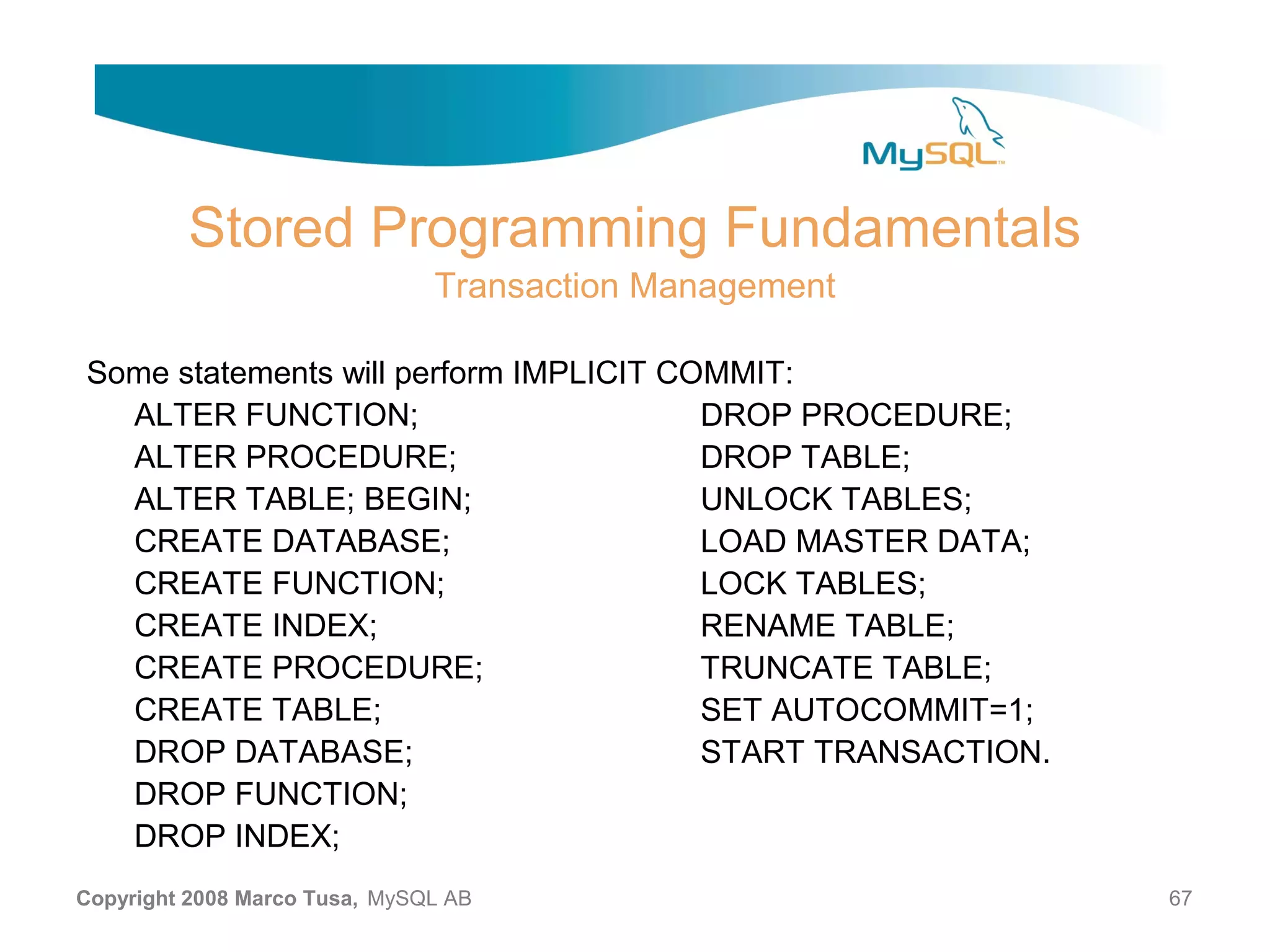 Stored Programming Fundamentals Transaction Management Some statements will perform IMPLICIT COMMIT: ALTER FUNCTION; DROP PROCEDURE; ALTER PROCEDURE; DROP TABLE; ALTER TABLE; BEGIN; UNLOCK TABLES; CREATE DATABASE; LOAD MASTER DATA; CREATE FUNCTION; LOCK TABLES; CREATE INDEX; RENAME TABLE; CREATE PROCEDURE; TRUNCATE TABLE; CREATE TABLE; SET AUTOCOMMIT=1; DROP DATABASE; START TRANSACTION. DROP FUNCTION; DROP INDEX; Copyright 2008 Marco Tusa, MySQL AB 67 