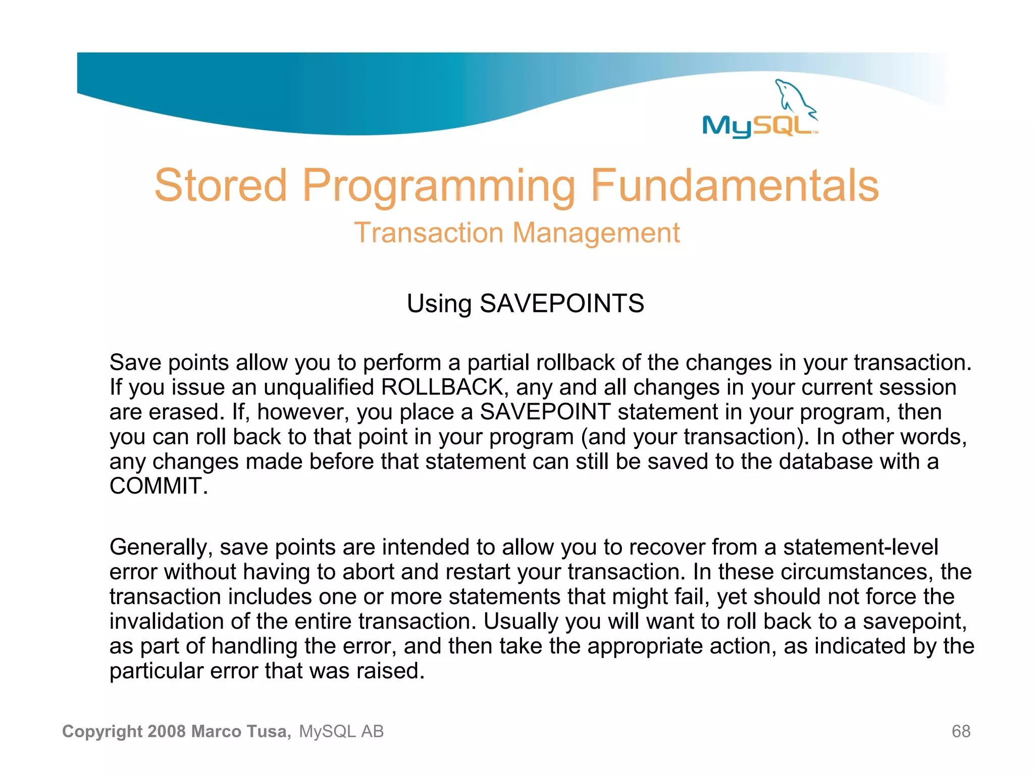 Stored Programming Fundamentals Transaction Management Using SAVEPOINTS Save points allow you to perform a partial rollback of the changes in your transaction. If you issue an unqualified ROLLBACK, any and all changes in your current session are erased. If, however, you place a SAVEPOINT statement in your program, then you can roll back to that point in your program (and your transaction). In other words, any changes made before that statement can still be saved to the database with a COMMIT. Generally, save points are intended to allow you to recover from a statement-level error without having to abort and restart your transaction. In these circumstances, the transaction includes one or more statements that might fail, yet should not force the invalidation of the entire transaction. Usually you will want to roll back to a savepoint, as part of handling the error, and then take the appropriate action, as indicated by the particular error that was raised. Copyright 2008 Marco Tusa, MySQL AB 68 