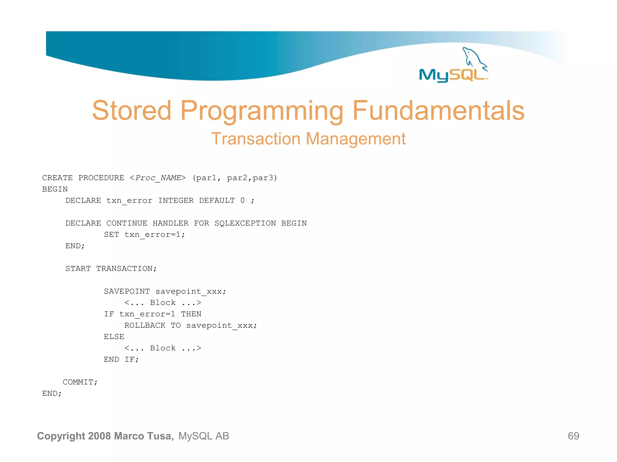 Stored Programming Fundamentals Transaction Management CREATE PROCEDURE <Proc_NAME> (par1, par2,par3) BEGIN DECLARE txn_error INTEGER DEFAULT 0 ; DECLARE CONTINUE HANDLER FOR SQLEXCEPTION BEGIN SET txn_error=1; END; START TRANSACTION; SAVEPOINT savepoint_xxx; <... Block ...> IF txn_error=1 THEN ROLLBACK TO savepoint_xxx; ELSE <... Block ...> END IF; COMMIT; END; Copyright 2008 Marco Tusa, MySQL AB 69 