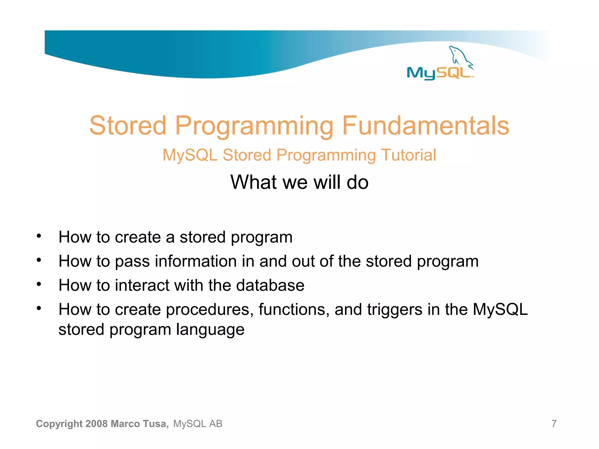 Stored Programming Fundamentals MySQL Stored Programming Tutorial What we will do • How to create a stored program • How to pass information in and out of the stored program • How to interact with the database • How to create procedures, functions, and triggers in the MySQL stored program language Copyright 2008 Marco Tusa, MySQL AB 7 