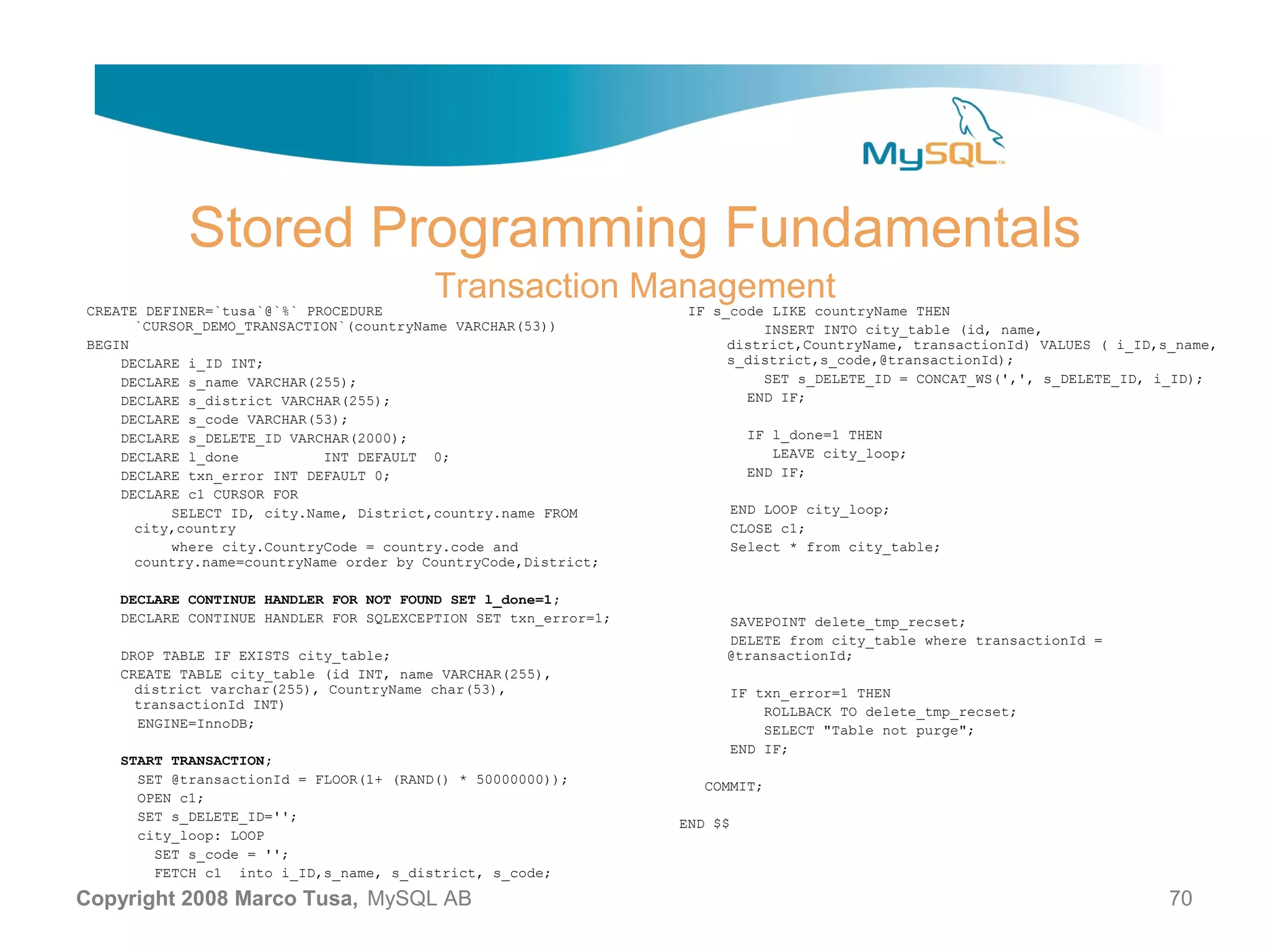 Stored Programming Fundamentals CREATE DEFINER=`tusa`@`%` PROCEDURE Transaction Management IF s_code LIKE countryName THEN `CURSOR_DEMO_TRANSACTION`(countryName VARCHAR(53)) INSERT INTO city_table (id, name, BEGIN district,CountryName, transactionId) VALUES ( i_ID,s_name, DECLARE i_ID INT; s_district,s_code,@transactionId); DECLARE s_name VARCHAR(255); SET s_DELETE_ID = CONCAT_WS(',', s_DELETE_ID, i_ID); DECLARE s_district VARCHAR(255); END IF; DECLARE s_code VARCHAR(53); DECLARE s_DELETE_ID VARCHAR(2000); IF l_done=1 THEN DECLARE l_done INT DEFAULT 0; LEAVE city_loop; DECLARE txn_error INT DEFAULT 0; END IF; DECLARE c1 CURSOR FOR SELECT ID, city.Name, District,country.name FROM END LOOP city_loop; city,country CLOSE c1; where city.CountryCode = country.code and Select * from city_table; country.name=countryName order by CountryCode,District; DECLARE CONTINUE HANDLER FOR NOT FOUND SET l_done=1; DECLARE CONTINUE HANDLER FOR SQLEXCEPTION SET txn_error=1; SAVEPOINT delete_tmp_recset; DELETE from city_table where transactionId = DROP TABLE IF EXISTS city_table; @transactionId; CREATE TABLE city_table (id INT, name VARCHAR(255), district varchar(255), CountryName char(53), IF txn_error=1 THEN transactionId INT) ROLLBACK TO delete_tmp_recset; ENGINE=InnoDB; SELECT "Table not purge"; END IF; START TRANSACTION; SET @transactionId = FLOOR(1+ (RAND() * 50000000)); COMMIT; OPEN c1; SET s_DELETE_ID=''; END $$ city_loop: LOOP SET s_code = ''; FETCH c1 into i_ID,s_name, s_district, s_code; Copyright 2008 Marco Tusa, MySQL AB 70 
