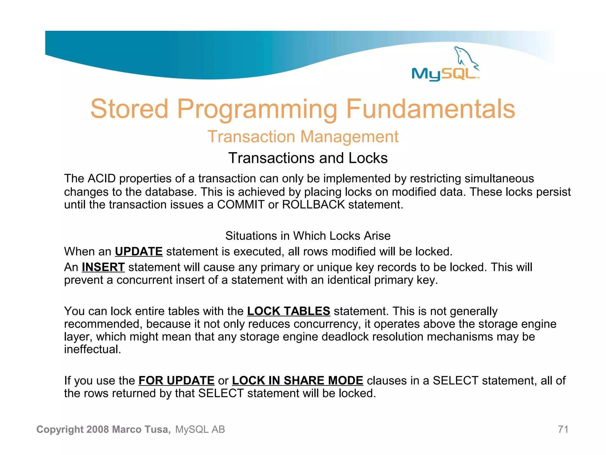 Stored Programming Fundamentals Transaction Management Transactions and Locks The ACID properties of a transaction can only be implemented by restricting simultaneous changes to the database. This is achieved by placing locks on modified data. These locks persist until the transaction issues a COMMIT or ROLLBACK statement. Situations in Which Locks Arise When an UPDATE statement is executed, all rows modified will be locked. An INSERT statement will cause any primary or unique key records to be locked. This will prevent a concurrent insert of a statement with an identical primary key. You can lock entire tables with the LOCK TABLES statement. This is not generally recommended, because it not only reduces concurrency, it operates above the storage engine layer, which might mean that any storage engine deadlock resolution mechanisms may be ineffectual. If you use the FOR UPDATE or LOCK IN SHARE MODE clauses in a SELECT statement, all of the rows returned by that SELECT statement will be locked. Copyright 2008 Marco Tusa, MySQL AB 71 