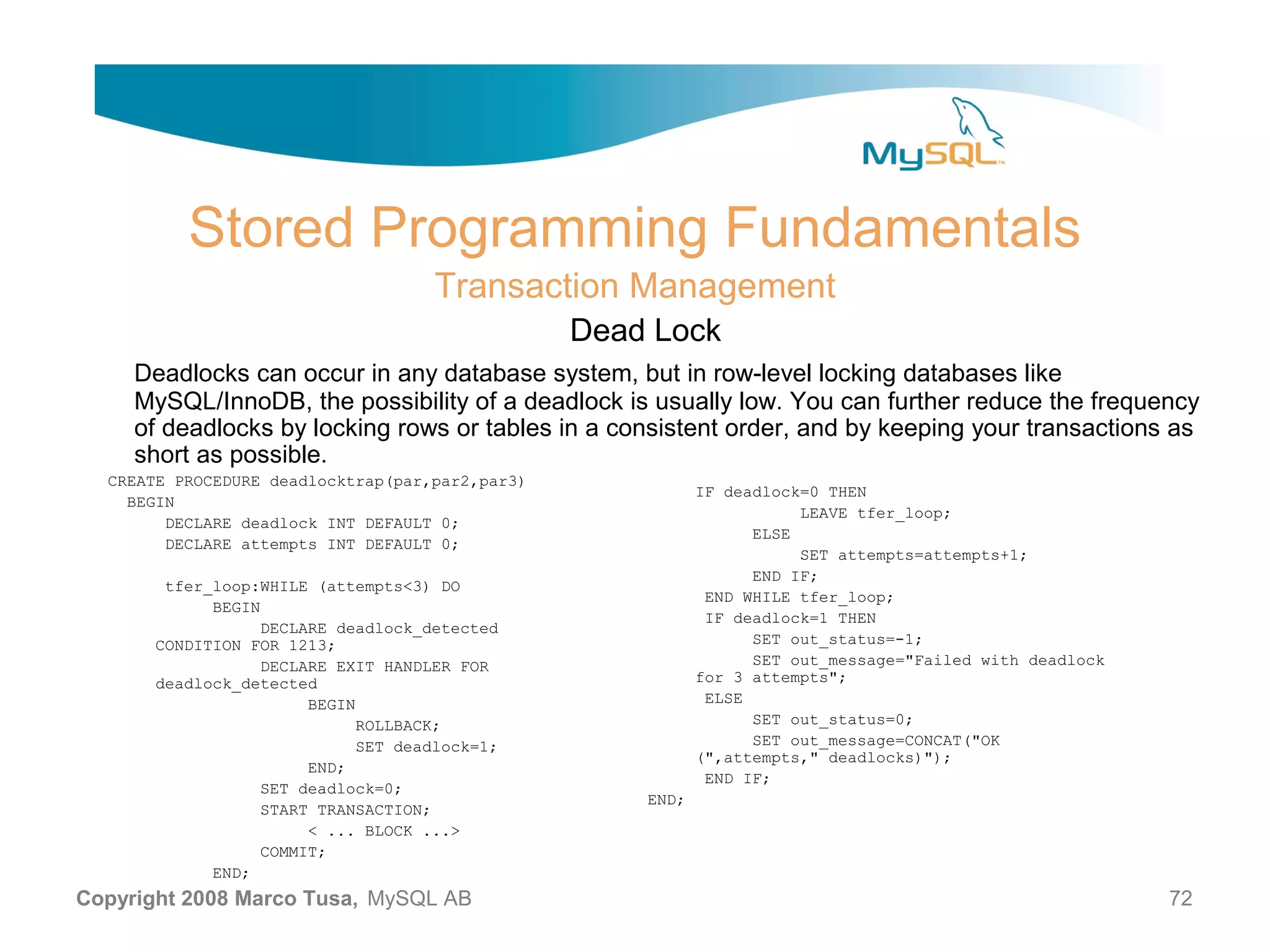 Stored Programming Fundamentals Transaction Management Dead Lock Deadlocks can occur in any database system, but in row-level locking databases like MySQL/InnoDB, the possibility of a deadlock is usually low. You can further reduce the frequency of deadlocks by locking rows or tables in a consistent order, and by keeping your transactions as short as possible. CREATE PROCEDURE deadlocktrap(par,par2,par3) IF deadlock=0 THEN BEGIN LEAVE tfer_loop; DECLARE deadlock INT DEFAULT 0; ELSE DECLARE attempts INT DEFAULT 0; SET attempts=attempts+1; END IF; tfer_loop:WHILE (attempts<3) DO END WHILE tfer_loop; BEGIN IF deadlock=1 THEN DECLARE deadlock_detected CONDITION FOR 1213; SET out_status=-1; DECLARE EXIT HANDLER FOR SET out_message="Failed with deadlock deadlock_detected for 3 attempts"; BEGIN ELSE ROLLBACK; SET out_status=0; SET deadlock=1; SET out_message=CONCAT("OK (",attempts," deadlocks)"); END; END IF; SET deadlock=0; END; START TRANSACTION; < ... BLOCK ...> COMMIT; END; Copyright 2008 Marco Tusa, MySQL AB 72 