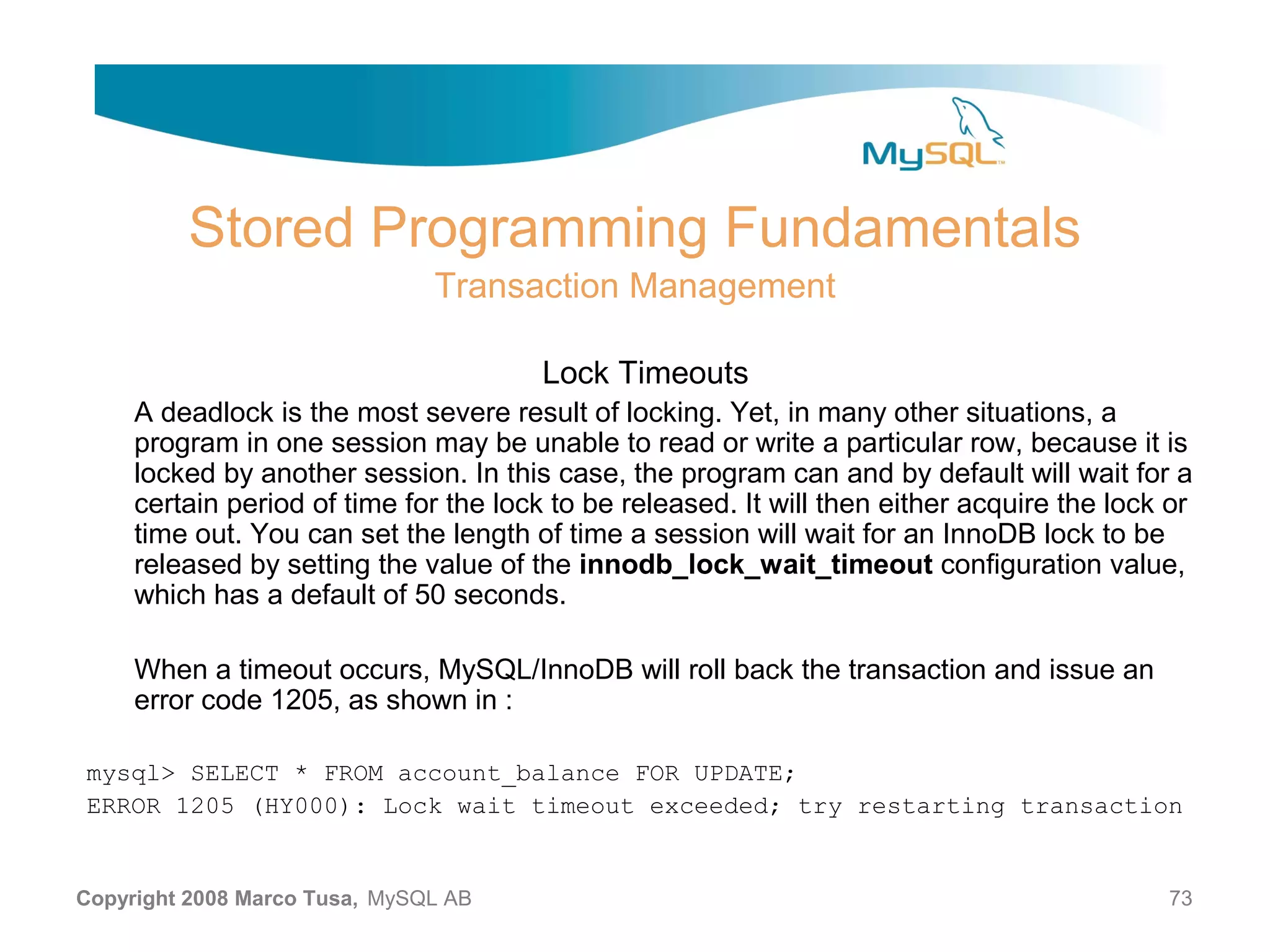 Stored Programming Fundamentals Transaction Management Lock Timeouts A deadlock is the most severe result of locking. Yet, in many other situations, a program in one session may be unable to read or write a particular row, because it is locked by another session. In this case, the program can and by default will wait for a certain period of time for the lock to be released. It will then either acquire the lock or time out. You can set the length of time a session will wait for an InnoDB lock to be released by setting the value of the innodb_lock_wait_timeout configuration value, which has a default of 50 seconds. When a timeout occurs, MySQL/InnoDB will roll back the transaction and issue an error code 1205, as shown in : mysql> SELECT * FROM account_balance FOR UPDATE; ERROR 1205 (HY000): Lock wait timeout exceeded; try restarting transaction Copyright 2008 Marco Tusa, MySQL AB 73 