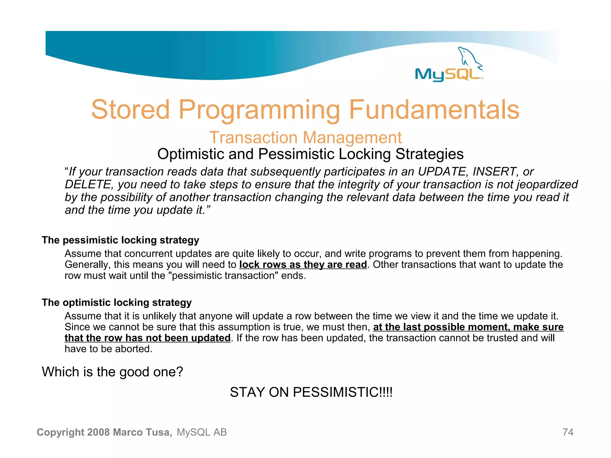 Stored Programming Fundamentals Transaction Management Optimistic and Pessimistic Locking Strategies “If your transaction reads data that subsequently participates in an UPDATE, INSERT, or DELETE, you need to take steps to ensure that the integrity of your transaction is not jeopardized by the possibility of another transaction changing the relevant data between the time you read it and the time you update it.” The pessimistic locking strategy Assume that concurrent updates are quite likely to occur, and write programs to prevent them from happening. Generally, this means you will need to lock rows as they are read. Other transactions that want to update the row must wait until the "pessimistic transaction" ends. The optimistic locking strategy Assume that it is unlikely that anyone will update a row between the time we view it and the time we update it. Since we cannot be sure that this assumption is true, we must then, at the last possible moment, make sure that the row has not been updated. If the row has been updated, the transaction cannot be trusted and will have to be aborted. Which is the good one? STAY ON PESSIMISTIC!!!! Copyright 2008 Marco Tusa, MySQL AB 74 