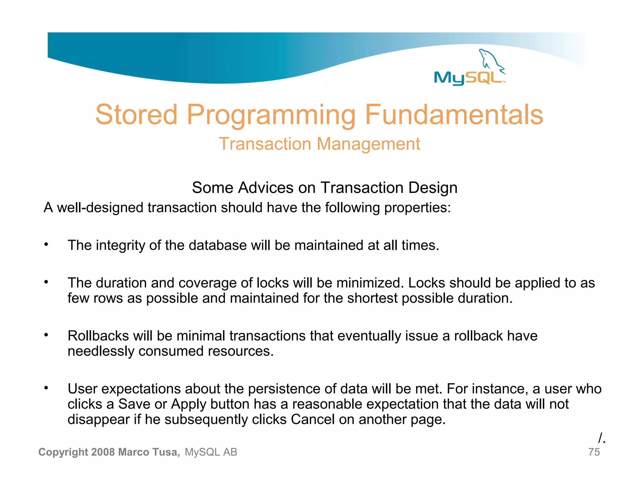 Stored Programming Fundamentals Transaction Management Some Advices on Transaction Design A well-designed transaction should have the following properties: • The integrity of the database will be maintained at all times. • The duration and coverage of locks will be minimized. Locks should be applied to as few rows as possible and maintained for the shortest possible duration. • Rollbacks will be minimal transactions that eventually issue a rollback have needlessly consumed resources. • User expectations about the persistence of data will be met. For instance, a user who clicks a Save or Apply button has a reasonable expectation that the data will not disappear if he subsequently clicks Cancel on another page. /. Copyright 2008 Marco Tusa, MySQL AB 75 