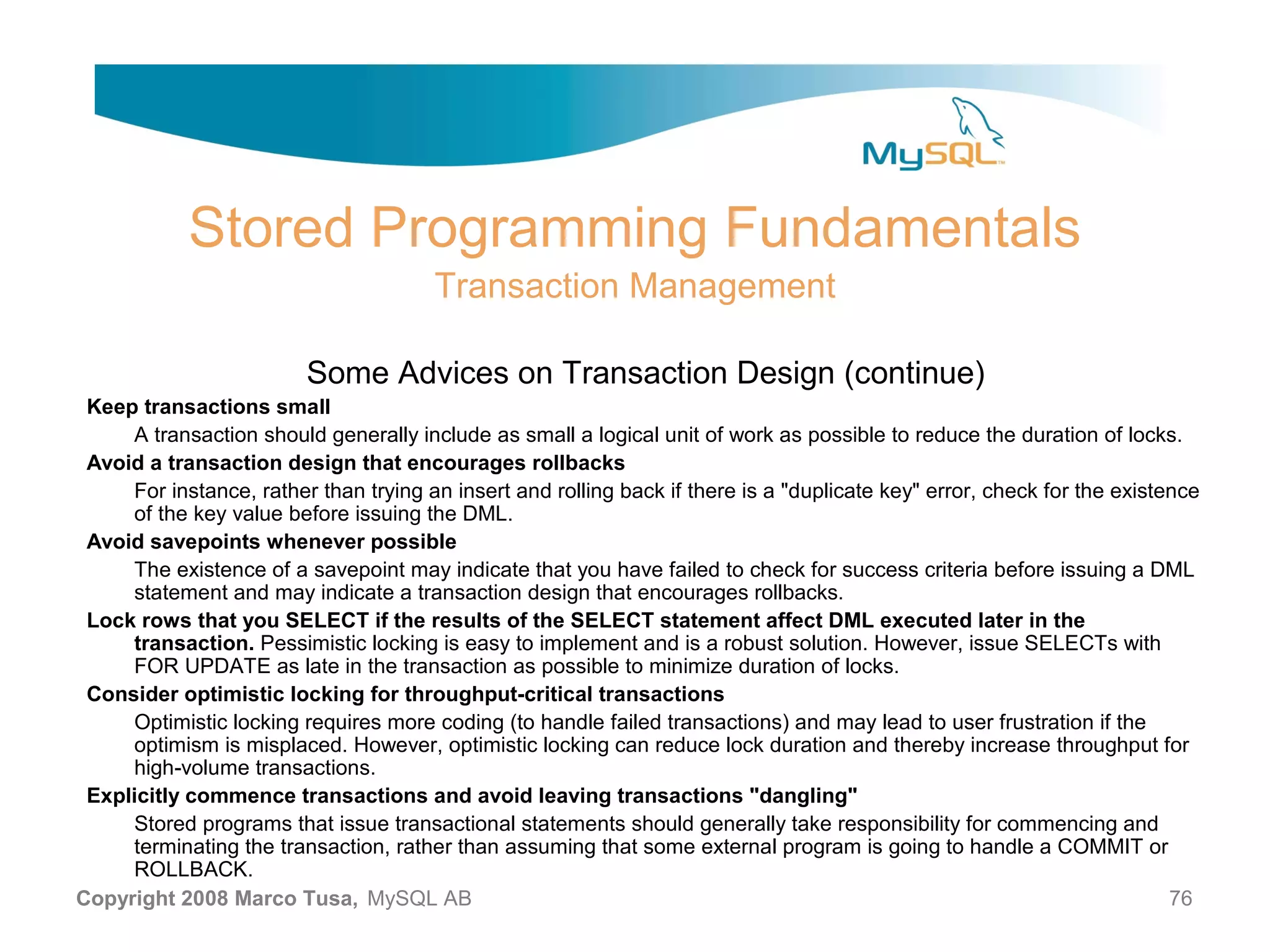Stored Programming Fundamentals Transaction Management Some Advices on Transaction Design (continue) Keep transactions small A transaction should generally include as small a logical unit of work as possible to reduce the duration of locks. Avoid a transaction design that encourages rollbacks For instance, rather than trying an insert and rolling back if there is a "duplicate key" error, check for the existence of the key value before issuing the DML. Avoid savepoints whenever possible The existence of a savepoint may indicate that you have failed to check for success criteria before issuing a DML statement and may indicate a transaction design that encourages rollbacks. Lock rows that you SELECT if the results of the SELECT statement affect DML executed later in the transaction. Pessimistic locking is easy to implement and is a robust solution. However, issue SELECTs with FOR UPDATE as late in the transaction as possible to minimize duration of locks. Consider optimistic locking for throughput-critical transactions Optimistic locking requires more coding (to handle failed transactions) and may lead to user frustration if the optimism is misplaced. However, optimistic locking can reduce lock duration and thereby increase throughput for high-volume transactions. Explicitly commence transactions and avoid leaving transactions "dangling" Stored programs that issue transactional statements should generally take responsibility for commencing and terminating the transaction, rather than assuming that some external program is going to handle a COMMIT or ROLLBACK. Copyright 2008 Marco Tusa, MySQL AB 76 