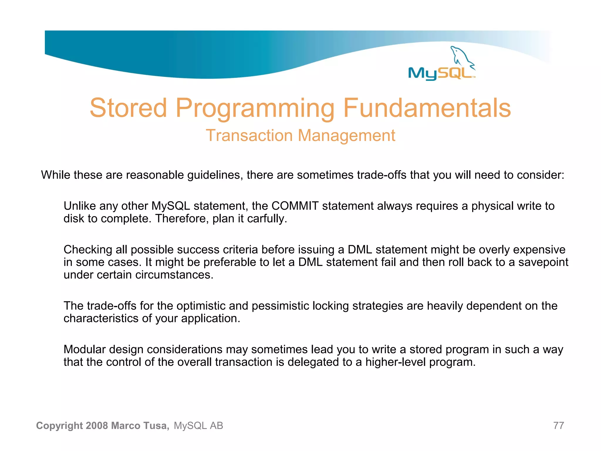 Stored Programming Fundamentals Transaction Management While these are reasonable guidelines, there are sometimes trade-offs that you will need to consider: Unlike any other MySQL statement, the COMMIT statement always requires a physical write to disk to complete. Therefore, plan it carfully. Checking all possible success criteria before issuing a DML statement might be overly expensive in some cases. It might be preferable to let a DML statement fail and then roll back to a savepoint under certain circumstances. The trade-offs for the optimistic and pessimistic locking strategies are heavily dependent on the characteristics of your application. Modular design considerations may sometimes lead you to write a stored program in such a way that the control of the overall transaction is delegated to a higher-level program. Copyright 2008 Marco Tusa, MySQL AB 77 