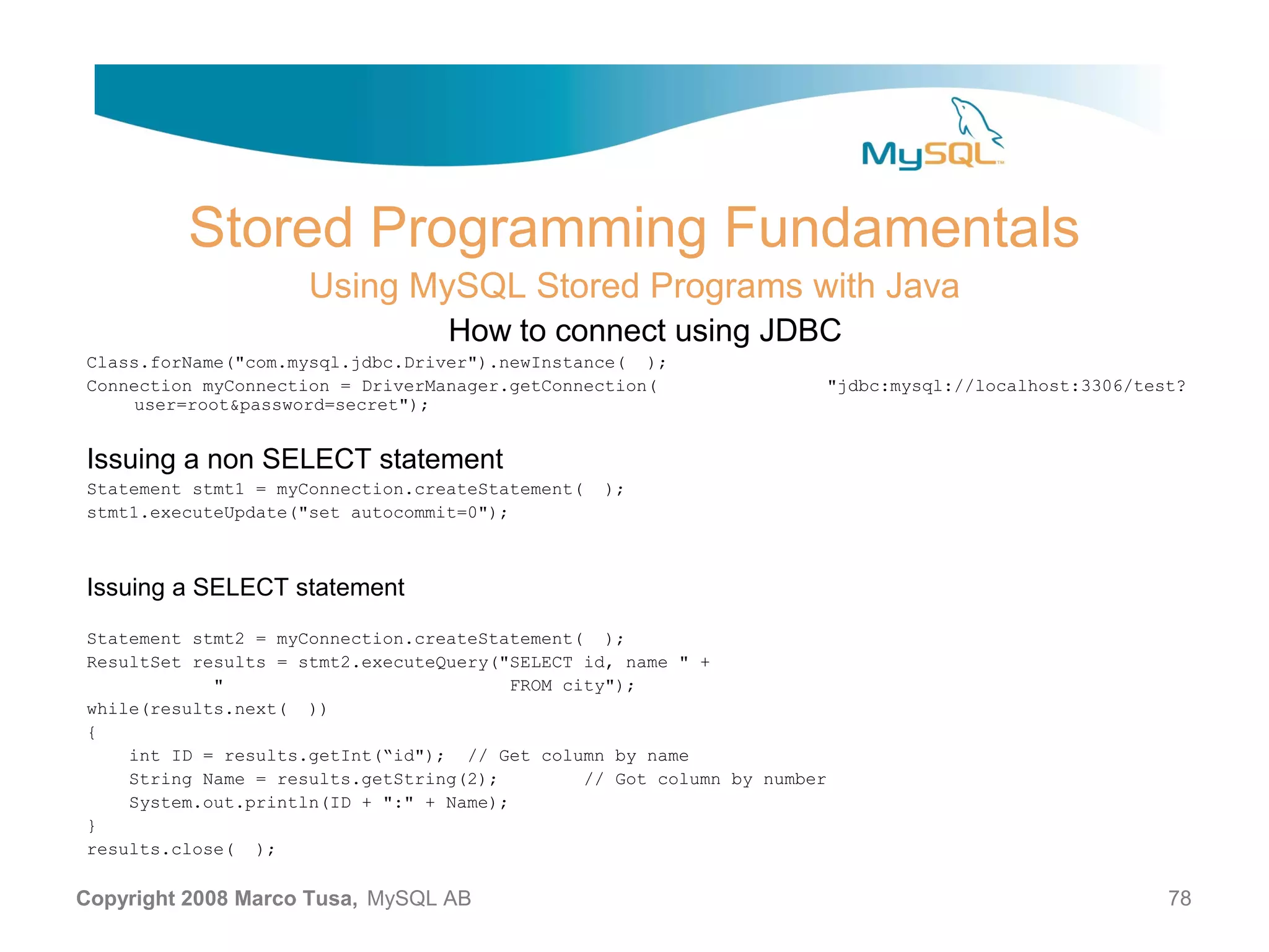 Stored Programming Fundamentals Using MySQL Stored Programs with Java How to connect using JDBC Class.forName("com.mysql.jdbc.Driver").newInstance( ); Connection myConnection = DriverManager.getConnection( "jdbc:mysql://localhost:3306/test? user=root&password=secret"); Issuing a non SELECT statement Statement stmt1 = myConnection.createStatement( ); stmt1.executeUpdate("set autocommit=0"); Issuing a SELECT statement Statement stmt2 = myConnection.createStatement( ); ResultSet results = stmt2.executeQuery("SELECT id, name " + " FROM city"); while(results.next( )) { int ID = results.getInt(“id"); // Get column by name String Name = results.getString(2); // Got column by number System.out.println(ID + ":" + Name); } results.close( ); Copyright 2008 Marco Tusa, MySQL AB 78 