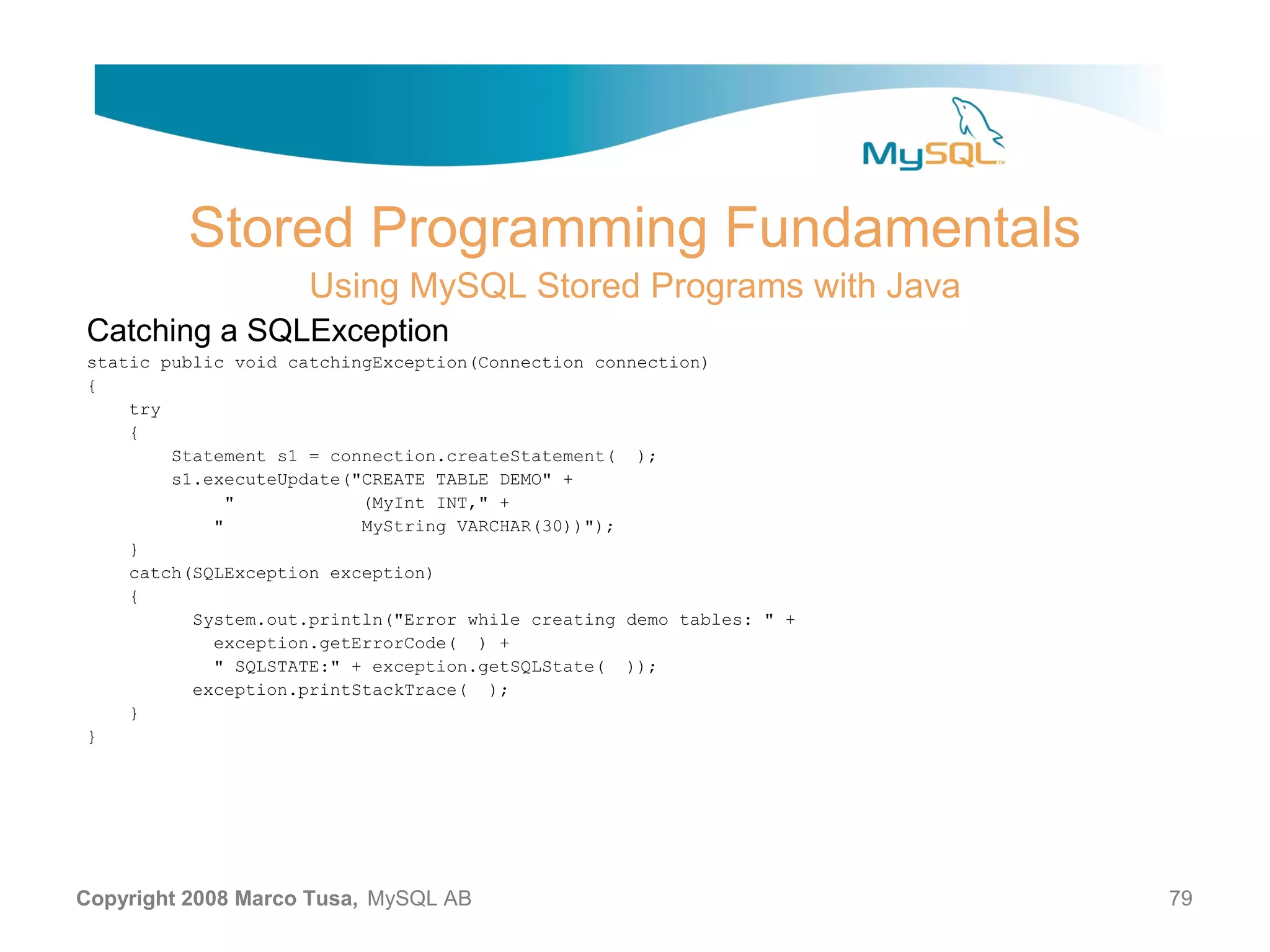 Stored Programming Fundamentals Using MySQL Stored Programs with Java Catching a SQLException static public void catchingException(Connection connection) { try { Statement s1 = connection.createStatement( ); s1.executeUpdate("CREATE TABLE DEMO" + " (MyInt INT," + " MyString VARCHAR(30))"); } catch(SQLException exception) { System.out.println("Error while creating demo tables: " + exception.getErrorCode( ) + " SQLSTATE:" + exception.getSQLState( )); exception.printStackTrace( ); } } Copyright 2008 Marco Tusa, MySQL AB 79 