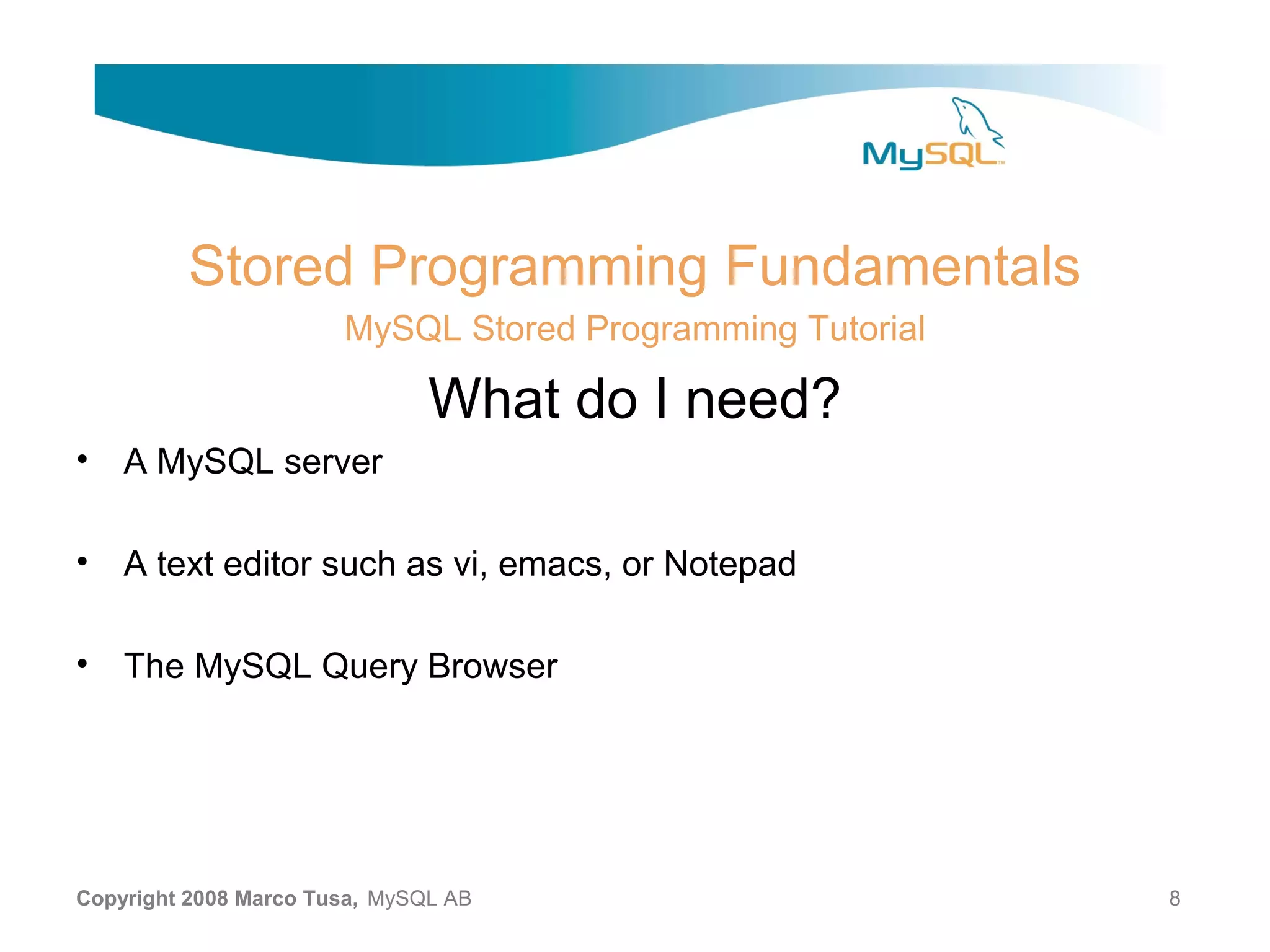 Stored Programming Fundamentals MySQL Stored Programming Tutorial What do I need? • A MySQL server • A text editor such as vi, emacs, or Notepad • The MySQL Query Browser Copyright 2008 Marco Tusa, MySQL AB 8 
