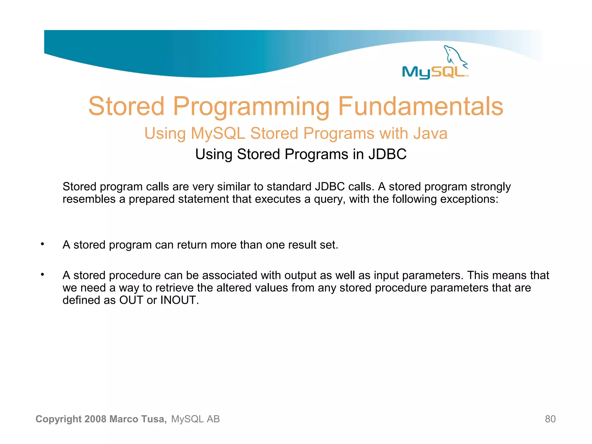 Stored Programming Fundamentals Using MySQL Stored Programs with Java Using Stored Programs in JDBC Stored program calls are very similar to standard JDBC calls. A stored program strongly resembles a prepared statement that executes a query, with the following exceptions: • A stored program can return more than one result set. • A stored procedure can be associated with output as well as input parameters. This means that we need a way to retrieve the altered values from any stored procedure parameters that are defined as OUT or INOUT. Copyright 2008 Marco Tusa, MySQL AB 80 