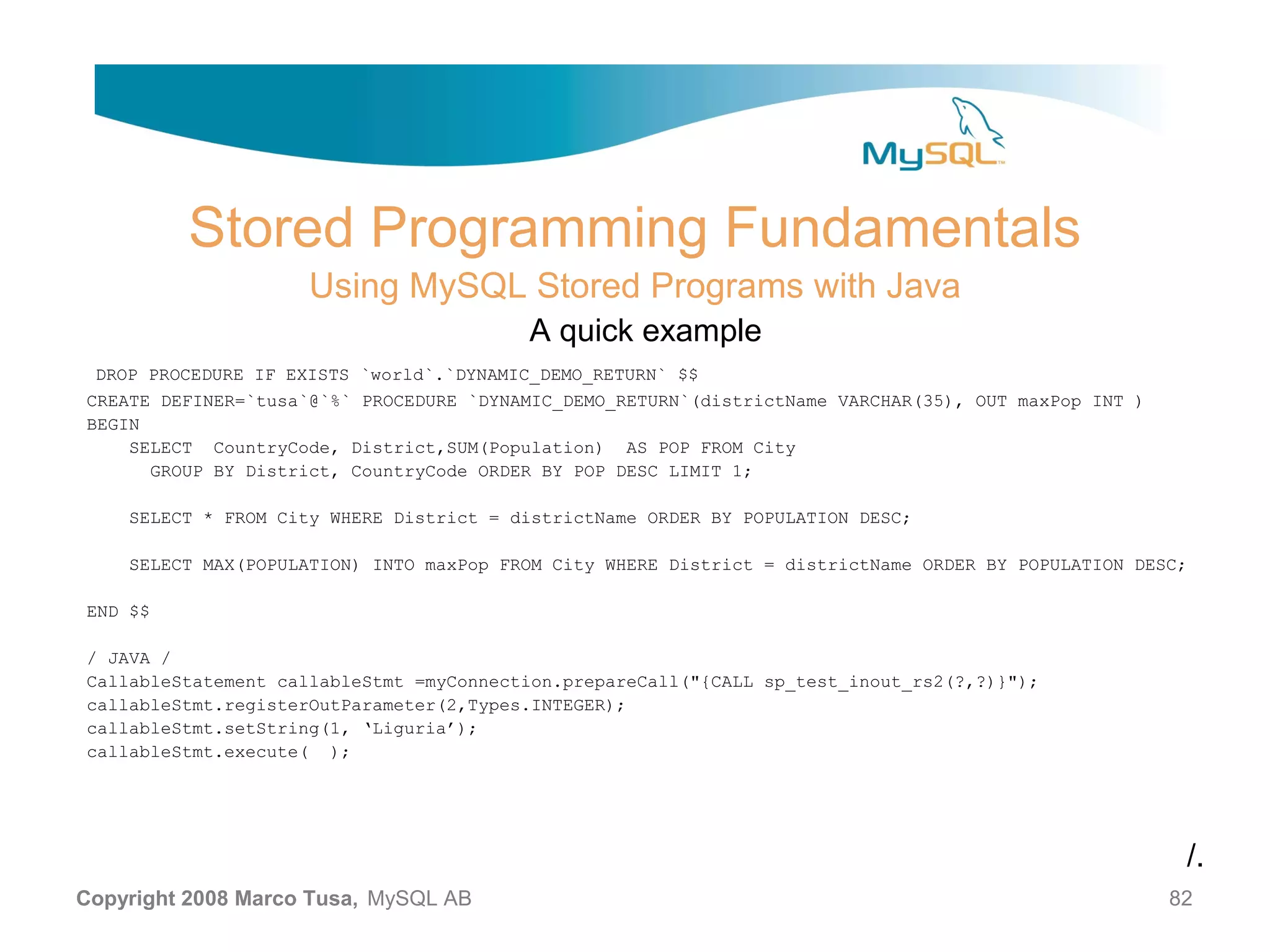 Stored Programming Fundamentals Using MySQL Stored Programs with Java A quick example DROP PROCEDURE IF EXISTS `world`.`DYNAMIC_DEMO_RETURN` $$ CREATE DEFINER=`tusa`@`%` PROCEDURE `DYNAMIC_DEMO_RETURN`(districtName VARCHAR(35), OUT maxPop INT ) BEGIN SELECT CountryCode, District,SUM(Population) AS POP FROM City GROUP BY District, CountryCode ORDER BY POP DESC LIMIT 1; SELECT * FROM City WHERE District = districtName ORDER BY POPULATION DESC; SELECT MAX(POPULATION) INTO maxPop FROM City WHERE District = districtName ORDER BY POPULATION DESC; END $$ / JAVA / CallableStatement callableStmt =myConnection.prepareCall("{CALL sp_test_inout_rs2(?,?)}"); callableStmt.registerOutParameter(2,Types.INTEGER); callableStmt.setString(1, ‘Liguria’); callableStmt.execute( ); /. Copyright 2008 Marco Tusa, MySQL AB 82 