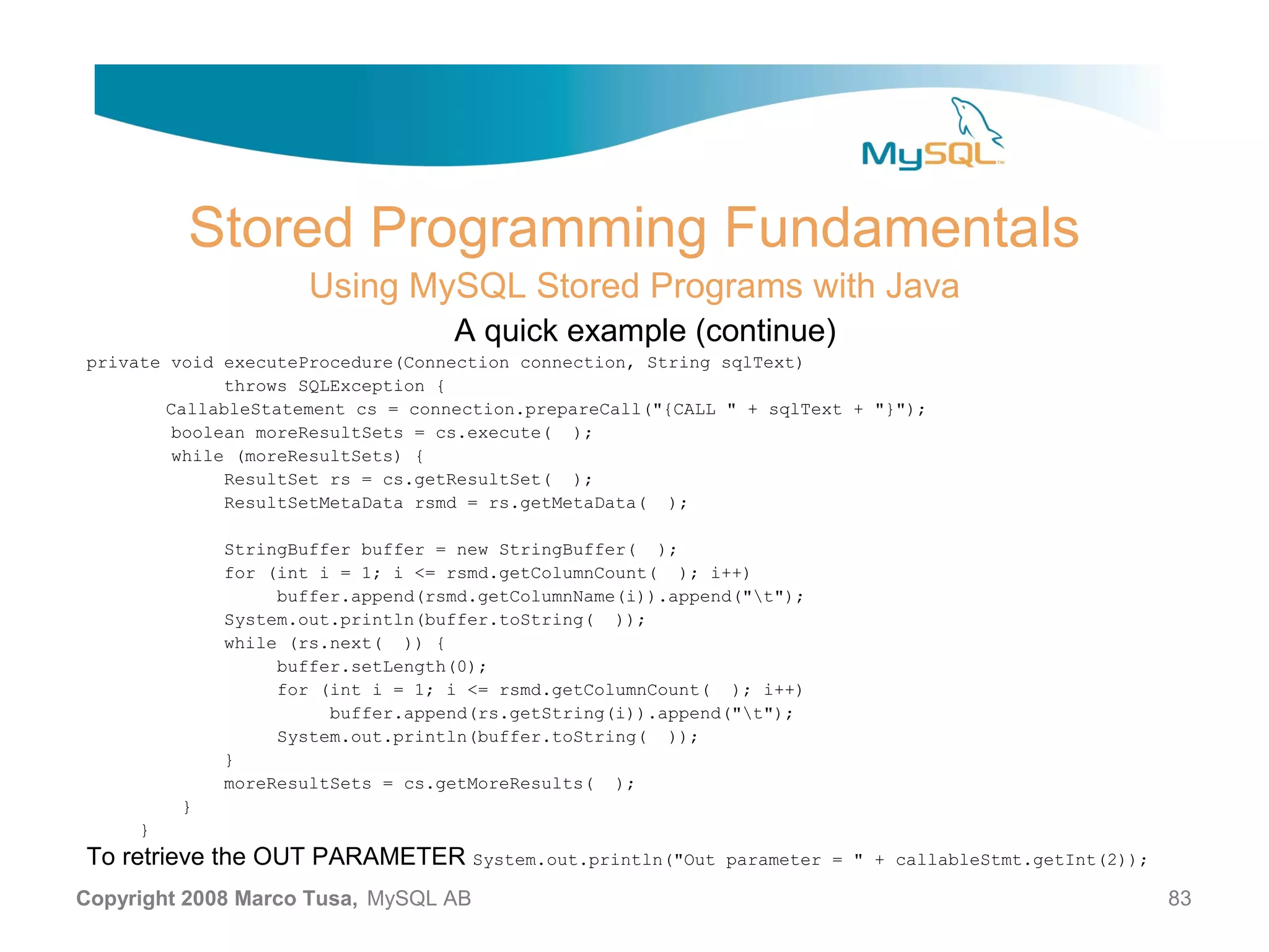 Stored Programming Fundamentals Using MySQL Stored Programs with Java A quick example (continue) private void executeProcedure(Connection connection, String sqlText) throws SQLException { CallableStatement cs = connection.prepareCall("{CALL " + sqlText + "}"); boolean moreResultSets = cs.execute( ); while (moreResultSets) { ResultSet rs = cs.getResultSet( ); ResultSetMetaData rsmd = rs.getMetaData( ); StringBuffer buffer = new StringBuffer( ); for (int i = 1; i <= rsmd.getColumnCount( ); i++) buffer.append(rsmd.getColumnName(i)).append("t"); System.out.println(buffer.toString( )); while (rs.next( )) { buffer.setLength(0); for (int i = 1; i <= rsmd.getColumnCount( ); i++) buffer.append(rs.getString(i)).append("t"); System.out.println(buffer.toString( )); } moreResultSets = cs.getMoreResults( ); } } To retrieve the OUT PARAMETER System.out.println("Out parameter = " + callableStmt.getInt(2)); Copyright 2008 Marco Tusa, MySQL AB 83 