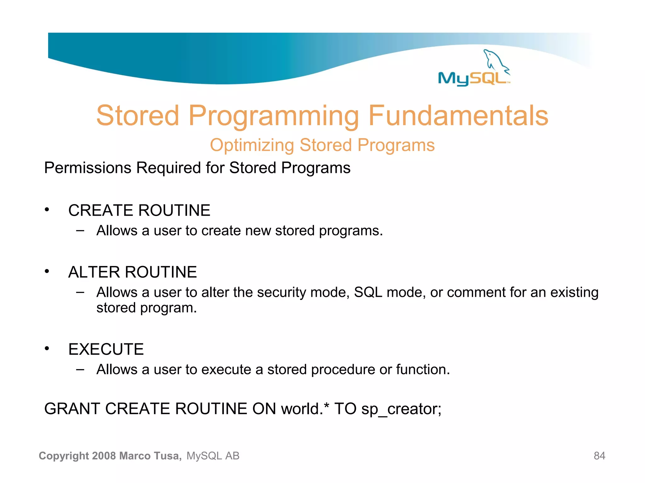Stored Programming Fundamentals Optimizing Stored Programs Permissions Required for Stored Programs • CREATE ROUTINE – Allows a user to create new stored programs. • ALTER ROUTINE – Allows a user to alter the security mode, SQL mode, or comment for an existing stored program. • EXECUTE – Allows a user to execute a stored procedure or function. GRANT CREATE ROUTINE ON world.* TO sp_creator; Copyright 2008 Marco Tusa, MySQL AB 84 