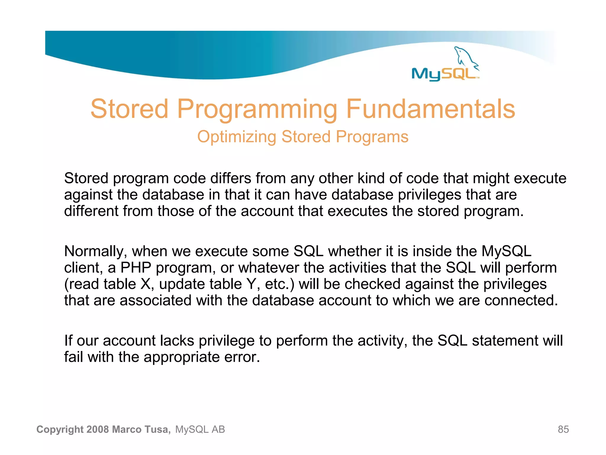 Stored Programming Fundamentals Optimizing Stored Programs Stored program code differs from any other kind of code that might execute against the database in that it can have database privileges that are different from those of the account that executes the stored program. Normally, when we execute some SQL whether it is inside the MySQL client, a PHP program, or whatever the activities that the SQL will perform (read table X, update table Y, etc.) will be checked against the privileges that are associated with the database account to which we are connected. If our account lacks privilege to perform the activity, the SQL statement will fail with the appropriate error. Copyright 2008 Marco Tusa, MySQL AB 85 