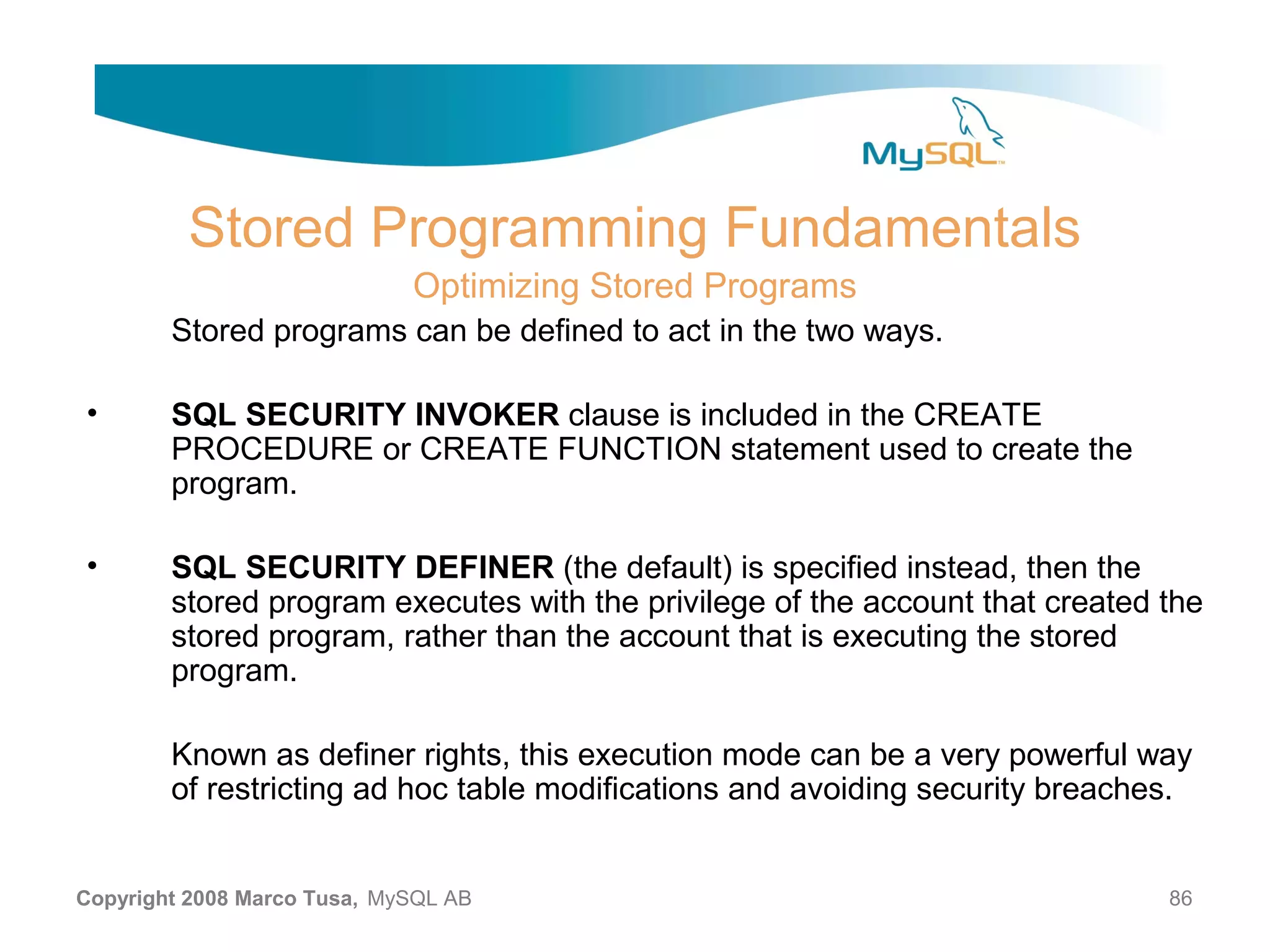 Stored Programming Fundamentals Optimizing Stored Programs Stored programs can be defined to act in the two ways. • SQL SECURITY INVOKER clause is included in the CREATE PROCEDURE or CREATE FUNCTION statement used to create the program. • SQL SECURITY DEFINER (the default) is specified instead, then the stored program executes with the privilege of the account that created the stored program, rather than the account that is executing the stored program. Known as definer rights, this execution mode can be a very powerful way of restricting ad hoc table modifications and avoiding security breaches. Copyright 2008 Marco Tusa, MySQL AB 86 