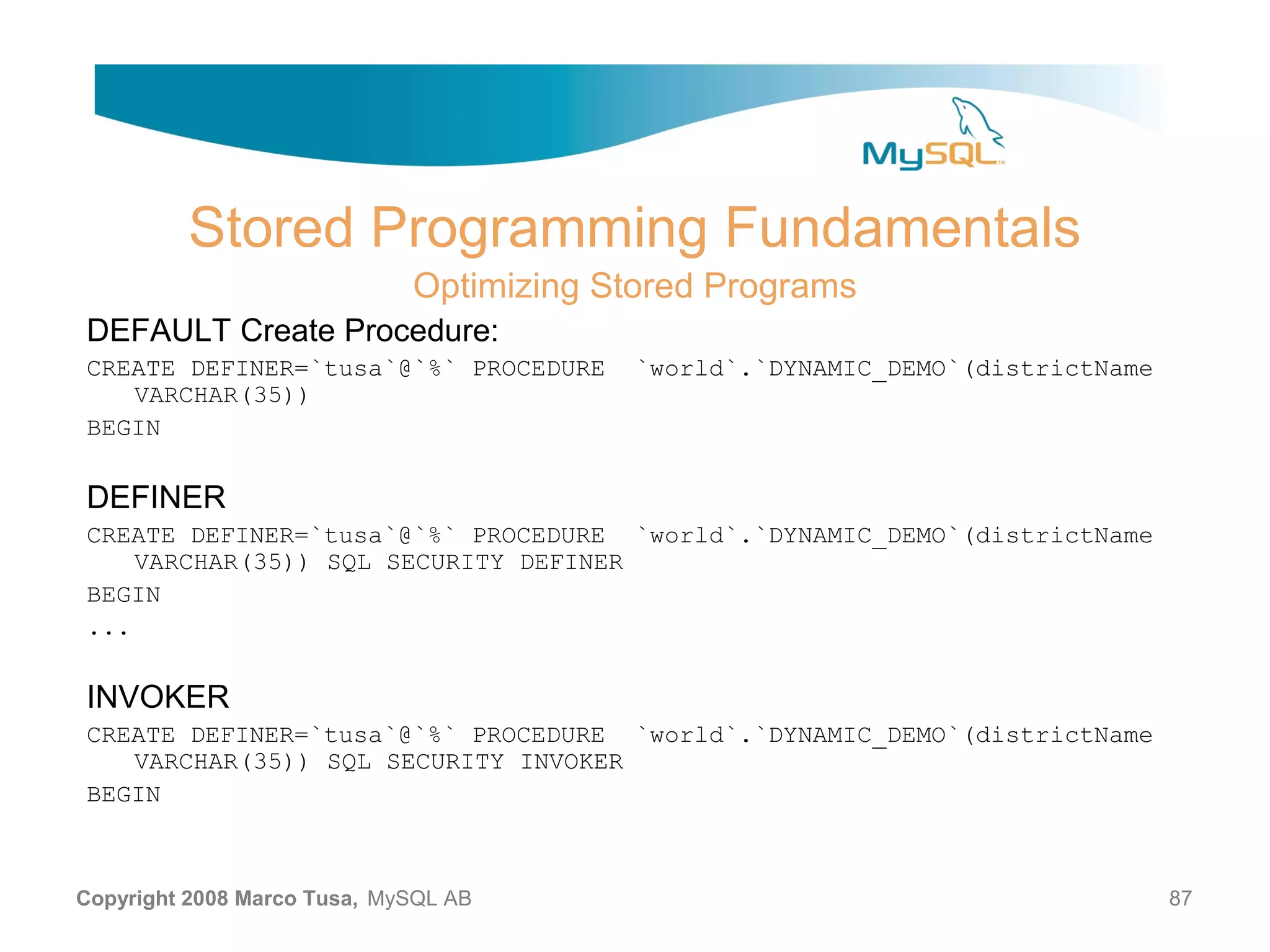 Stored Programming Fundamentals Optimizing Stored Programs DEFAULT Create Procedure: CREATE DEFINER=`tusa`@`%` PROCEDURE `world`.`DYNAMIC_DEMO`(districtName VARCHAR(35)) BEGIN DEFINER CREATE DEFINER=`tusa`@`%` PROCEDURE `world`.`DYNAMIC_DEMO`(districtName VARCHAR(35)) SQL SECURITY DEFINER BEGIN ... INVOKER CREATE DEFINER=`tusa`@`%` PROCEDURE `world`.`DYNAMIC_DEMO`(districtName VARCHAR(35)) SQL SECURITY INVOKER BEGIN Copyright 2008 Marco Tusa, MySQL AB 87 