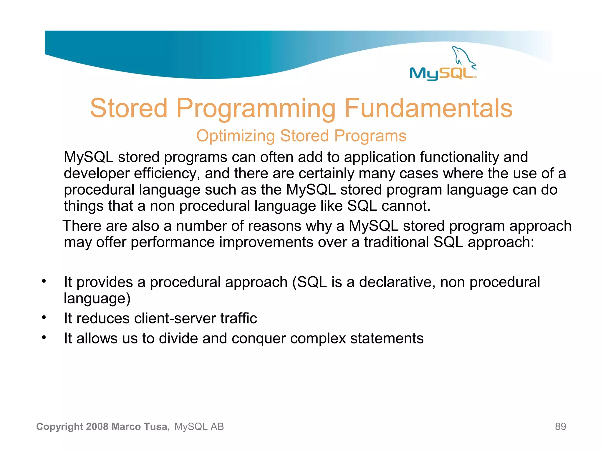 Stored Programming Fundamentals Optimizing Stored Programs MySQL stored programs can often add to application functionality and developer efficiency, and there are certainly many cases where the use of a procedural language such as the MySQL stored program language can do things that a non procedural language like SQL cannot. There are also a number of reasons why a MySQL stored program approach may offer performance improvements over a traditional SQL approach: • It provides a procedural approach (SQL is a declarative, non procedural language) • It reduces client-server traffic • It allows us to divide and conquer complex statements Copyright 2008 Marco Tusa, MySQL AB 89 
