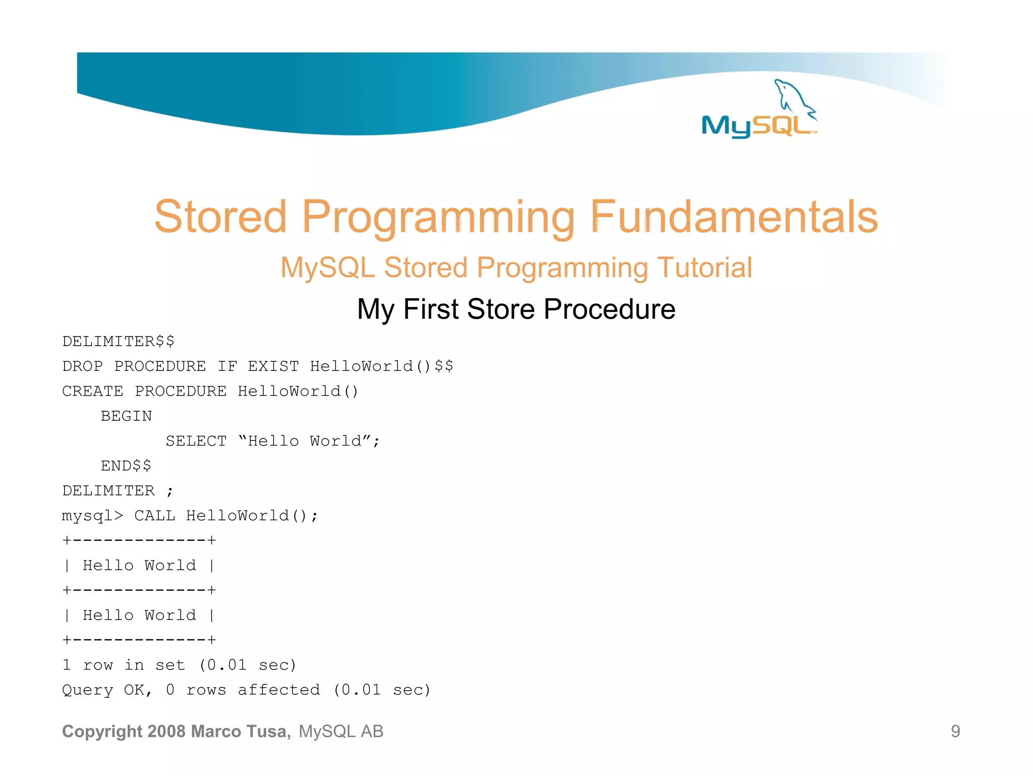 Stored Programming Fundamentals MySQL Stored Programming Tutorial My First Store Procedure DELIMITER$$ DROP PROCEDURE IF EXIST HelloWorld()$$ CREATE PROCEDURE HelloWorld() BEGIN SELECT “Hello World”; END$$ DELIMITER ; mysql> CALL HelloWorld(); +-------------+ | Hello World | +-------------+ | Hello World | +-------------+ 1 row in set (0.01 sec) Query OK, 0 rows affected (0.01 sec) Copyright 2008 Marco Tusa, MySQL AB 9 